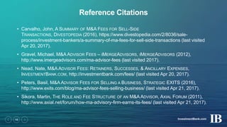 InvestmentBank.com16
Reference Citations
• Carvalho, John, A SUMMARY OF M&A FEES FOR SELL-SIDE
TRANSACTIONS, DIVESTOPEDIA (2016), https://www.divestopedia.com/2/8036/sale-
process/investment-bankers/a-summary-of-ma-fees-for-sell-side-transactions (last visited
Apr 20, 2017).
• Gravel, Michael, M&AADVISOR FEES – IMERGEADVISORS, IMERGEADVISORS (2012),
http://www.imergeadvisors.com/ma-advisor-fees (last visited 2017).
• Nead, Nate, M&A ADVISOR FEES: RETAINERS, SUCCESSES, & ANCILLARY EXPENSES,
INVESTMENTBANK.COM, http://investmentbank.com/fees/ (last visited Apr 20, 2017).
• Peters, Basil, M&AADVISOR FEES FOR SELLING A BUSINESS, STRATEGIC EXITS (2016),
http://www.exits.com/blog/ma-advisor-fees-selling-business/ (last visited Apr 21, 2017).
• Sikora, Martin, THE ROLE AND FEE STRUCTURE OF AN M&A ADVISOR, AXIAL FORUM (2011),
http://www.axial.net/forum/how-ma-advisory-firm-earns-its-fees/ (last visited Apr 21, 2017).
 