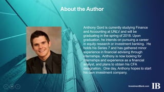 InvestmentBank.com17
About the Author
Anthony Gord is currently studying Finance
and Accounting at UNLV and will be
graduating in the spring of 2018. Upon
graduation, he intends on pursuing a career
in equity research or investment banking. He
holds his Series 7 and has gathered minor
experience in financial advising through
internships. Anthony is now looking for
internships and experience as a financial
analyst, and plans to obtain his CFA
designation. One day, Anthony hopes to start
his own investment company.
 
