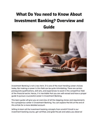 What Do You need to Know About
Investment Banking? Overview and
Guide
Investment Banking is not a new term. It is one of the most trending career choices
today. But making a career in this field can be quite intimidating. There are certain
prerequisite qualifications, skill sets, and experiences to excel in this competitive field
of the financial sector. Hence, it is inevitable that you are well-versed and have a proper
guide to pursue a successful career in Investment Banking.
This learn guide will give you an overview of all the stepping stones and requirements
for a prosperous career in Investment Banking. You can explore the link at the end of
this article for a more detailed account.
Willing to learn all the investment banking concepts from scratch? Enroll in our
investment banking course, get certified, and grab the job and salary you deserve!
 