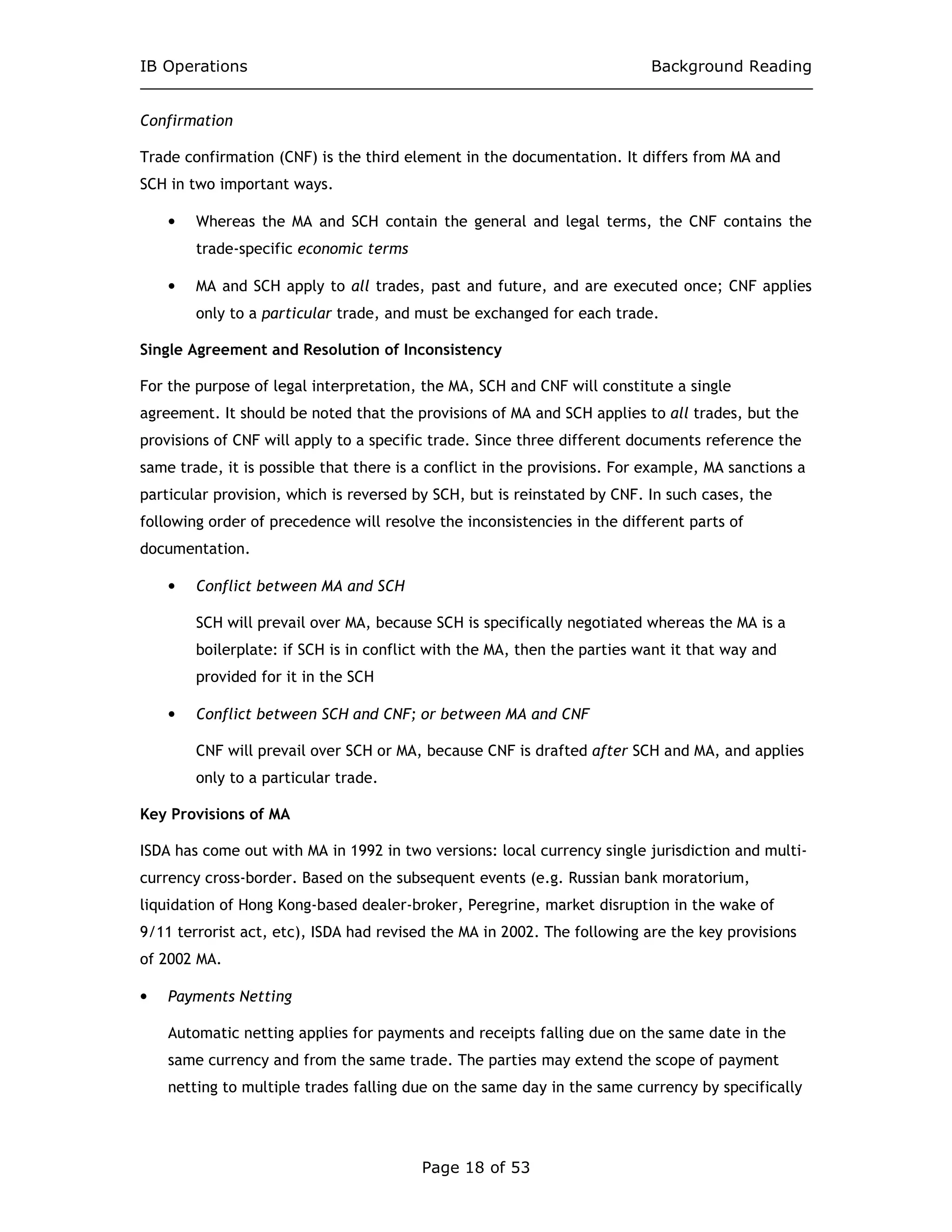 IB Operations Background Reading
Page 18 of 53
Confirmation
Trade confirmation (CNF) is the third element in the documentation. It differs from MA and
SCH in two important ways.
• Whereas the MA and SCH contain the general and legal terms, the CNF contains the
trade-specific economic terms
• MA and SCH apply to all trades, past and future, and are executed once; CNF applies
only to a particular trade, and must be exchanged for each trade.
Single Agreement and Resolution of Inconsistency
For the purpose of legal interpretation, the MA, SCH and CNF will constitute a single
agreement. It should be noted that the provisions of MA and SCH applies to all trades, but the
provisions of CNF will apply to a specific trade. Since three different documents reference the
same trade, it is possible that there is a conflict in the provisions. For example, MA sanctions a
particular provision, which is reversed by SCH, but is reinstated by CNF. In such cases, the
following order of precedence will resolve the inconsistencies in the different parts of
documentation.
• Conflict between MA and SCH
SCH will prevail over MA, because SCH is specifically negotiated whereas the MA is a
boilerplate: if SCH is in conflict with the MA, then the parties want it that way and
provided for it in the SCH
• Conflict between SCH and CNF; or between MA and CNF
CNF will prevail over SCH or MA, because CNF is drafted after SCH and MA, and applies
only to a particular trade.
Key Provisions of MA
ISDA has come out with MA in 1992 in two versions: local currency single jurisdiction and multi-
currency cross-border. Based on the subsequent events (e.g. Russian bank moratorium,
liquidation of Hong Kong-based dealer-broker, Peregrine, market disruption in the wake of
9/11 terrorist act, etc), ISDA had revised the MA in 2002. The following are the key provisions
of 2002 MA.
• Payments Netting
Automatic netting applies for payments and receipts falling due on the same date in the
same currency and from the same trade. The parties may extend the scope of payment
netting to multiple trades falling due on the same day in the same currency by specifically
 