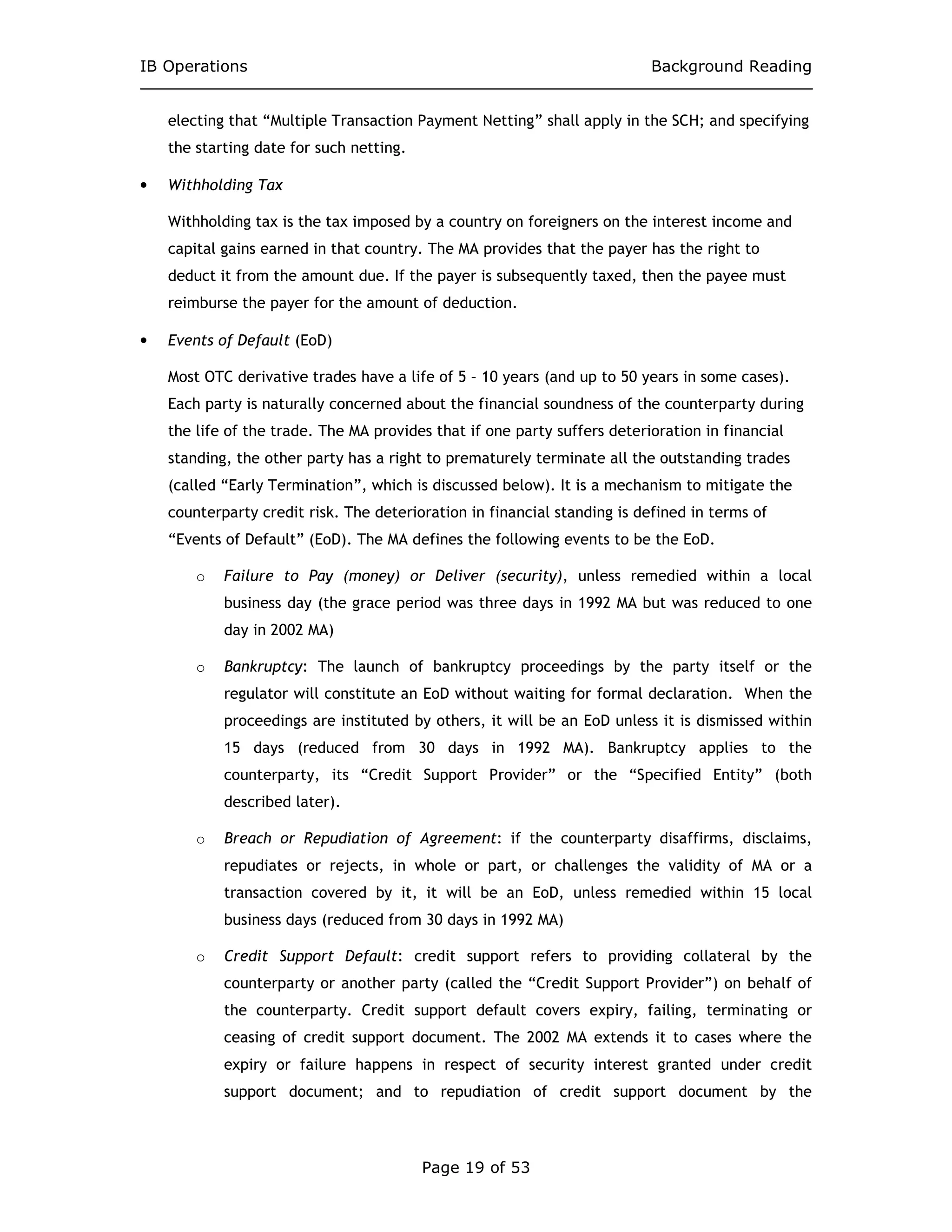 IB Operations Background Reading
Page 19 of 53
electing that “Multiple Transaction Payment Netting” shall apply in the SCH; and specifying
the starting date for such netting.
• Withholding Tax
Withholding tax is the tax imposed by a country on foreigners on the interest income and
capital gains earned in that country. The MA provides that the payer has the right to
deduct it from the amount due. If the payer is subsequently taxed, then the payee must
reimburse the payer for the amount of deduction.
• Events of Default (EoD)
Most OTC derivative trades have a life of 5 – 10 years (and up to 50 years in some cases).
Each party is naturally concerned about the financial soundness of the counterparty during
the life of the trade. The MA provides that if one party suffers deterioration in financial
standing, the other party has a right to prematurely terminate all the outstanding trades
(called “Early Termination”, which is discussed below). It is a mechanism to mitigate the
counterparty credit risk. The deterioration in financial standing is defined in terms of
“Events of Default” (EoD). The MA defines the following events to be the EoD.
o Failure to Pay (money) or Deliver (security), unless remedied within a local
business day (the grace period was three days in 1992 MA but was reduced to one
day in 2002 MA)
o Bankruptcy: The launch of bankruptcy proceedings by the party itself or the
regulator will constitute an EoD without waiting for formal declaration. When the
proceedings are instituted by others, it will be an EoD unless it is dismissed within
15 days (reduced from 30 days in 1992 MA). Bankruptcy applies to the
counterparty, its “Credit Support Provider” or the “Specified Entity” (both
described later).
o Breach or Repudiation of Agreement: if the counterparty disaffirms, disclaims,
repudiates or rejects, in whole or part, or challenges the validity of MA or a
transaction covered by it, it will be an EoD, unless remedied within 15 local
business days (reduced from 30 days in 1992 MA)
o Credit Support Default: credit support refers to providing collateral by the
counterparty or another party (called the “Credit Support Provider”) on behalf of
the counterparty. Credit support default covers expiry, failing, terminating or
ceasing of credit support document. The 2002 MA extends it to cases where the
expiry or failure happens in respect of security interest granted under credit
support document; and to repudiation of credit support document by the
 