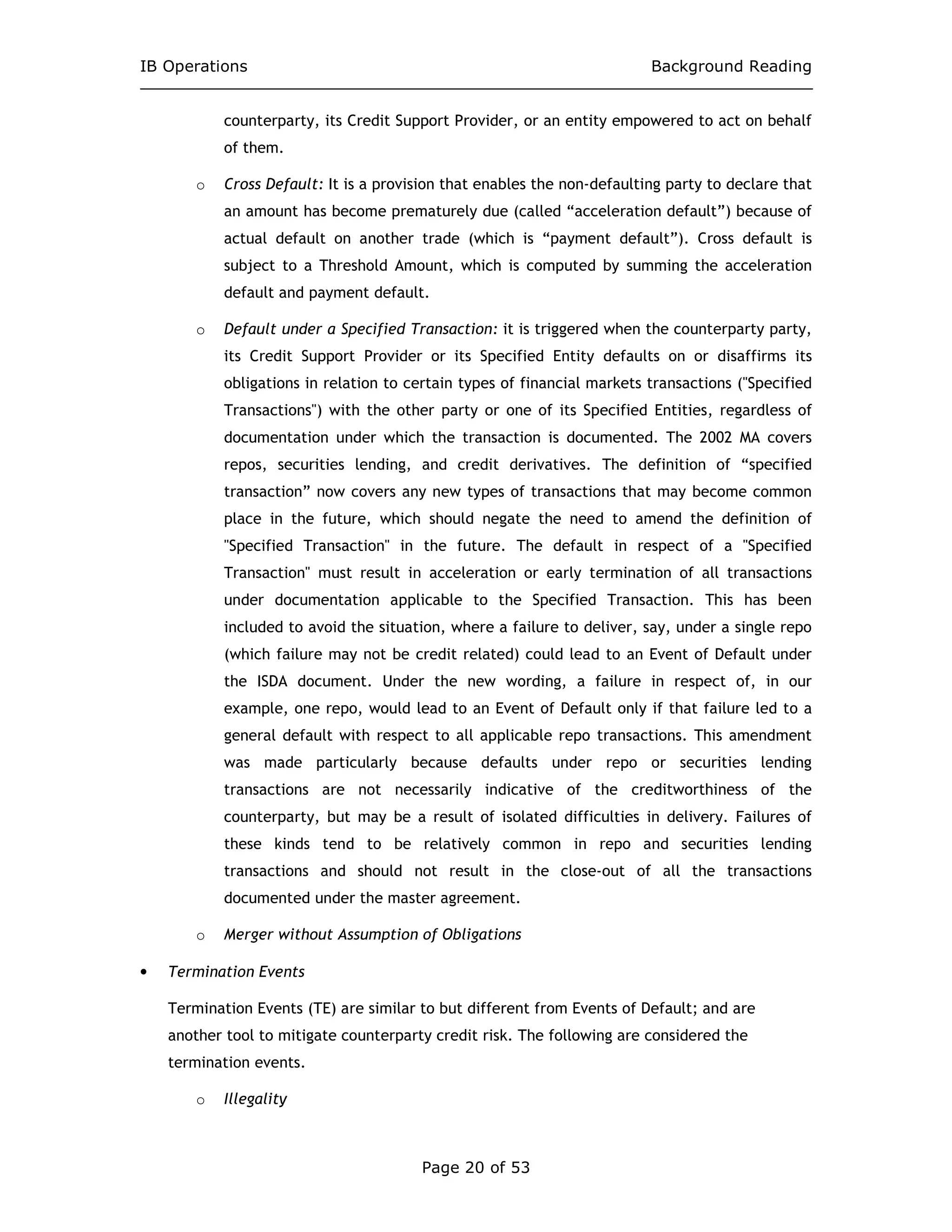 IB Operations Background Reading
Page 20 of 53
counterparty, its Credit Support Provider, or an entity empowered to act on behalf
of them.
o Cross Default: It is a provision that enables the non-defaulting party to declare that
an amount has become prematurely due (called “acceleration default”) because of
actual default on another trade (which is “payment default”). Cross default is
subject to a Threshold Amount, which is computed by summing the acceleration
default and payment default.
o Default under a Specified Transaction: it is triggered when the counterparty party,
its Credit Support Provider or its Specified Entity defaults on or disaffirms its
obligations in relation to certain types of financial markets transactions ("Specified
Transactions") with the other party or one of its Specified Entities, regardless of
documentation under which the transaction is documented. The 2002 MA covers
repos, securities lending, and credit derivatives. The definition of “specified
transaction” now covers any new types of transactions that may become common
place in the future, which should negate the need to amend the definition of
"Specified Transaction" in the future. The default in respect of a "Specified
Transaction" must result in acceleration or early termination of all transactions
under documentation applicable to the Specified Transaction. This has been
included to avoid the situation, where a failure to deliver, say, under a single repo
(which failure may not be credit related) could lead to an Event of Default under
the ISDA document. Under the new wording, a failure in respect of, in our
example, one repo, would lead to an Event of Default only if that failure led to a
general default with respect to all applicable repo transactions. This amendment
was made particularly because defaults under repo or securities lending
transactions are not necessarily indicative of the creditworthiness of the
counterparty, but may be a result of isolated difficulties in delivery. Failures of
these kinds tend to be relatively common in repo and securities lending
transactions and should not result in the close-out of all the transactions
documented under the master agreement.
o Merger without Assumption of Obligations
• Termination Events
Termination Events (TE) are similar to but different from Events of Default; and are
another tool to mitigate counterparty credit risk. The following are considered the
termination events.
o Illegality
 