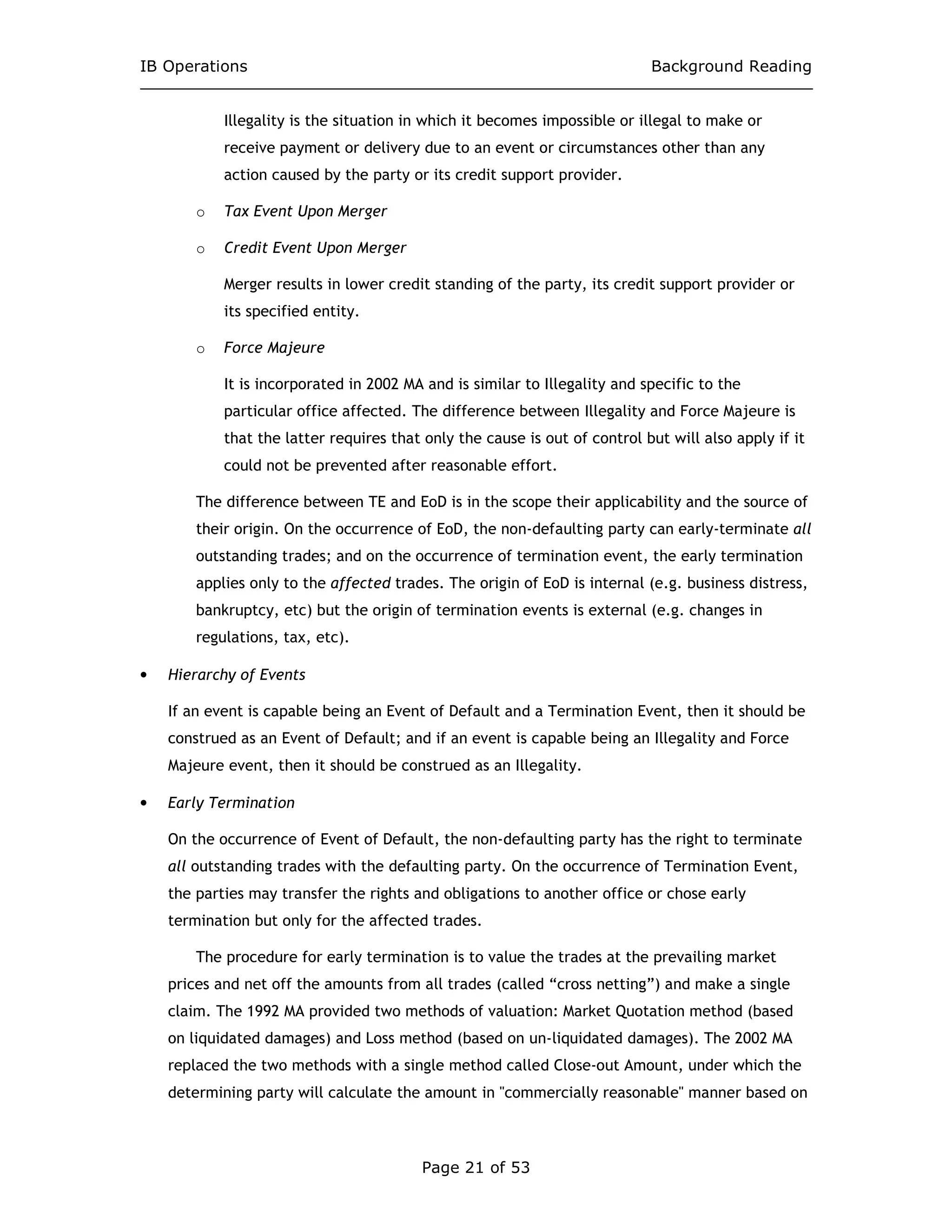 IB Operations Background Reading
Page 21 of 53
Illegality is the situation in which it becomes impossible or illegal to make or
receive payment or delivery due to an event or circumstances other than any
action caused by the party or its credit support provider.
o Tax Event Upon Merger
o Credit Event Upon Merger
Merger results in lower credit standing of the party, its credit support provider or
its specified entity.
o Force Majeure
It is incorporated in 2002 MA and is similar to Illegality and specific to the
particular office affected. The difference between Illegality and Force Majeure is
that the latter requires that only the cause is out of control but will also apply if it
could not be prevented after reasonable effort.
The difference between TE and EoD is in the scope their applicability and the source of
their origin. On the occurrence of EoD, the non-defaulting party can early-terminate all
outstanding trades; and on the occurrence of termination event, the early termination
applies only to the affected trades. The origin of EoD is internal (e.g. business distress,
bankruptcy, etc) but the origin of termination events is external (e.g. changes in
regulations, tax, etc).
• Hierarchy of Events
If an event is capable being an Event of Default and a Termination Event, then it should be
construed as an Event of Default; and if an event is capable being an Illegality and Force
Majeure event, then it should be construed as an Illegality.
• Early Termination
On the occurrence of Event of Default, the non-defaulting party has the right to terminate
all outstanding trades with the defaulting party. On the occurrence of Termination Event,
the parties may transfer the rights and obligations to another office or chose early
termination but only for the affected trades.
The procedure for early termination is to value the trades at the prevailing market
prices and net off the amounts from all trades (called “cross netting”) and make a single
claim. The 1992 MA provided two methods of valuation: Market Quotation method (based
on liquidated damages) and Loss method (based on un-liquidated damages). The 2002 MA
replaced the two methods with a single method called Close-out Amount, under which the
determining party will calculate the amount in "commercially reasonable" manner based on
 