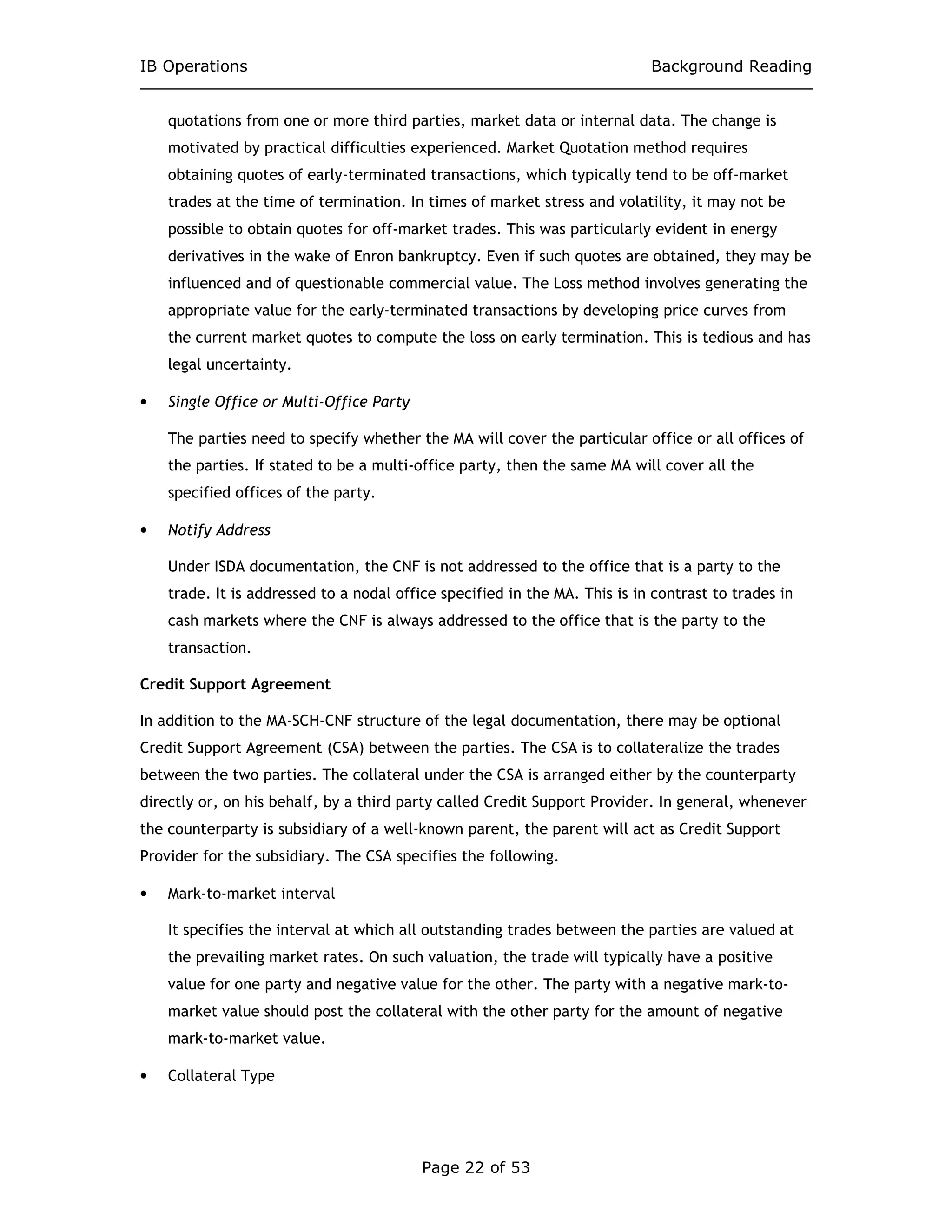 IB Operations Background Reading
Page 22 of 53
quotations from one or more third parties, market data or internal data. The change is
motivated by practical difficulties experienced. Market Quotation method requires
obtaining quotes of early-terminated transactions, which typically tend to be off-market
trades at the time of termination. In times of market stress and volatility, it may not be
possible to obtain quotes for off-market trades. This was particularly evident in energy
derivatives in the wake of Enron bankruptcy. Even if such quotes are obtained, they may be
influenced and of questionable commercial value. The Loss method involves generating the
appropriate value for the early-terminated transactions by developing price curves from
the current market quotes to compute the loss on early termination. This is tedious and has
legal uncertainty.
• Single Office or Multi-Office Party
The parties need to specify whether the MA will cover the particular office or all offices of
the parties. If stated to be a multi-office party, then the same MA will cover all the
specified offices of the party.
• Notify Address
Under ISDA documentation, the CNF is not addressed to the office that is a party to the
trade. It is addressed to a nodal office specified in the MA. This is in contrast to trades in
cash markets where the CNF is always addressed to the office that is the party to the
transaction.
Credit Support Agreement
In addition to the MA-SCH-CNF structure of the legal documentation, there may be optional
Credit Support Agreement (CSA) between the parties. The CSA is to collateralize the trades
between the two parties. The collateral under the CSA is arranged either by the counterparty
directly or, on his behalf, by a third party called Credit Support Provider. In general, whenever
the counterparty is subsidiary of a well-known parent, the parent will act as Credit Support
Provider for the subsidiary. The CSA specifies the following.
• Mark-to-market interval
It specifies the interval at which all outstanding trades between the parties are valued at
the prevailing market rates. On such valuation, the trade will typically have a positive
value for one party and negative value for the other. The party with a negative mark-to-
market value should post the collateral with the other party for the amount of negative
mark-to-market value.
• Collateral Type
 