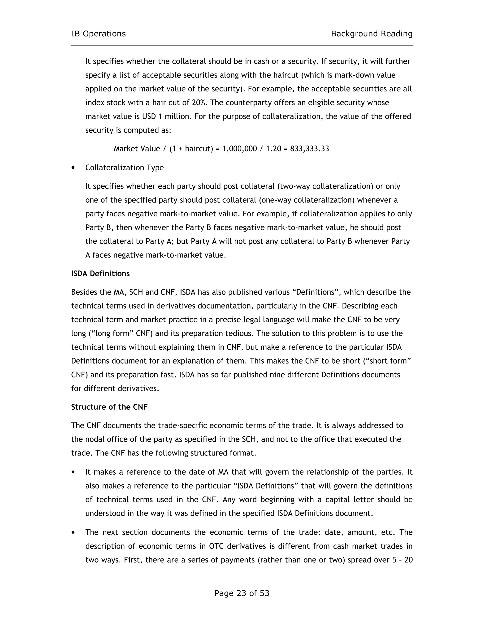 IB Operations Background Reading
Page 23 of 53
It specifies whether the collateral should be in cash or a security. If security, it will further
specify a list of acceptable securities along with the haircut (which is mark-down value
applied on the market value of the security). For example, the acceptable securities are all
index stock with a hair cut of 20%. The counterparty offers an eligible security whose
market value is USD 1 million. For the purpose of collateralization, the value of the offered
security is computed as:
Market Value / (1 + haircut) = 1,000,000 / 1.20 = 833,333.33
• Collateralization Type
It specifies whether each party should post collateral (two-way collateralization) or only
one of the specified party should post collateral (one-way collateralization) whenever a
party faces negative mark-to-market value. For example, if collateralization applies to only
Party B, then whenever the Party B faces negative mark-to-market value, he should post
the collateral to Party A; but Party A will not post any collateral to Party B whenever Party
A faces negative mark-to-market value.
ISDA Definitions
Besides the MA, SCH and CNF, ISDA has also published various “Definitions”, which describe the
technical terms used in derivatives documentation, particularly in the CNF. Describing each
technical term and market practice in a precise legal language will make the CNF to be very
long (“long form” CNF) and its preparation tedious. The solution to this problem is to use the
technical terms without explaining them in CNF, but make a reference to the particular ISDA
Definitions document for an explanation of them. This makes the CNF to be short (“short form”
CNF) and its preparation fast. ISDA has so far published nine different Definitions documents
for different derivatives.
Structure of the CNF
The CNF documents the trade-specific economic terms of the trade. It is always addressed to
the nodal office of the party as specified in the SCH, and not to the office that executed the
trade. The CNF has the following structured format.
• It makes a reference to the date of MA that will govern the relationship of the parties. It
also makes a reference to the particular “ISDA Definitions” that will govern the definitions
of technical terms used in the CNF. Any word beginning with a capital letter should be
understood in the way it was defined in the specified ISDA Definitions document.
• The next section documents the economic terms of the trade: date, amount, etc. The
description of economic terms in OTC derivatives is different from cash market trades in
two ways. First, there are a series of payments (rather than one or two) spread over 5 – 20
 