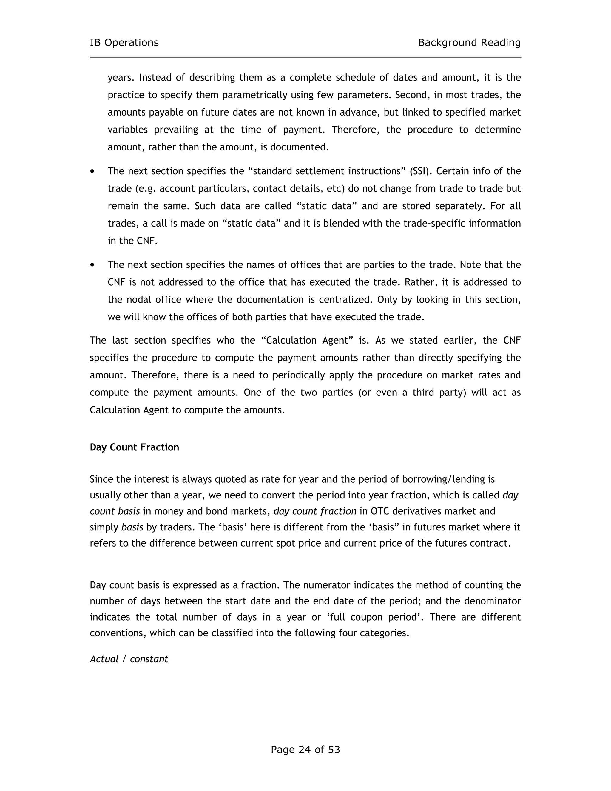 IB Operations Background Reading
Page 24 of 53
years. Instead of describing them as a complete schedule of dates and amount, it is the
practice to specify them parametrically using few parameters. Second, in most trades, the
amounts payable on future dates are not known in advance, but linked to specified market
variables prevailing at the time of payment. Therefore, the procedure to determine
amount, rather than the amount, is documented.
• The next section specifies the “standard settlement instructions” (SSI). Certain info of the
trade (e.g. account particulars, contact details, etc) do not change from trade to trade but
remain the same. Such data are called “static data” and are stored separately. For all
trades, a call is made on “static data” and it is blended with the trade-specific information
in the CNF.
• The next section specifies the names of offices that are parties to the trade. Note that the
CNF is not addressed to the office that has executed the trade. Rather, it is addressed to
the nodal office where the documentation is centralized. Only by looking in this section,
we will know the offices of both parties that have executed the trade.
The last section specifies who the “Calculation Agent” is. As we stated earlier, the CNF
specifies the procedure to compute the payment amounts rather than directly specifying the
amount. Therefore, there is a need to periodically apply the procedure on market rates and
compute the payment amounts. One of the two parties (or even a third party) will act as
Calculation Agent to compute the amounts.
Day Count Fraction
Since the interest is always quoted as rate for year and the period of borrowing/lending is
usually other than a year, we need to convert the period into year fraction, which is called day
count basis in money and bond markets, day count fraction in OTC derivatives market and
simply basis by traders. The ‘basis’ here is different from the ‘basis” in futures market where it
refers to the difference between current spot price and current price of the futures contract.
Day count basis is expressed as a fraction. The numerator indicates the method of counting the
number of days between the start date and the end date of the period; and the denominator
indicates the total number of days in a year or ‘full coupon period’. There are different
conventions, which can be classified into the following four categories.
Actual / constant
 
