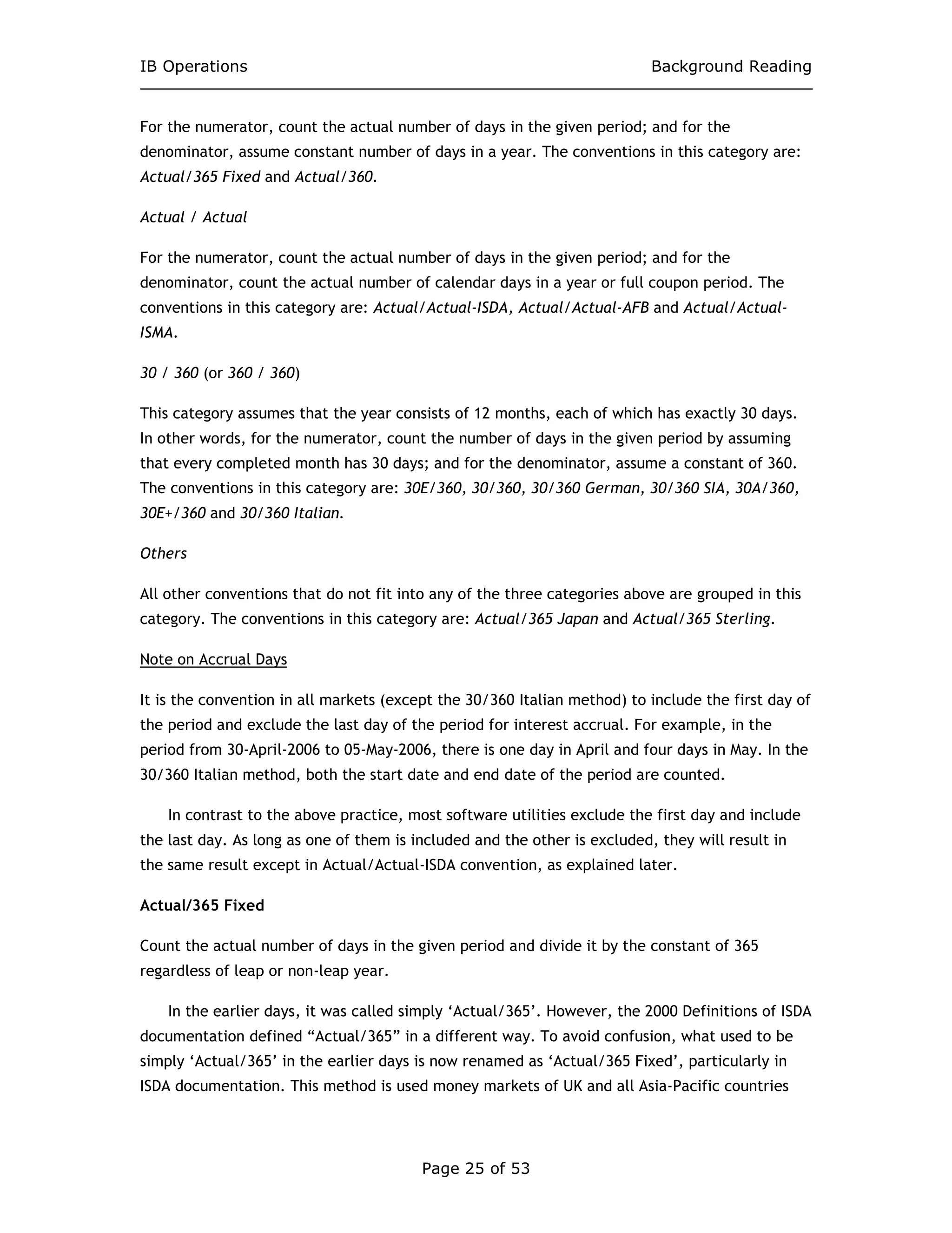 IB Operations Background Reading
Page 25 of 53
For the numerator, count the actual number of days in the given period; and for the
denominator, assume constant number of days in a year. The conventions in this category are:
Actual/365 Fixed and Actual/360.
Actual / Actual
For the numerator, count the actual number of days in the given period; and for the
denominator, count the actual number of calendar days in a year or full coupon period. The
conventions in this category are: Actual/Actual-ISDA, Actual/Actual-AFB and Actual/Actual-
ISMA.
30 / 360 (or 360 / 360)
This category assumes that the year consists of 12 months, each of which has exactly 30 days.
In other words, for the numerator, count the number of days in the given period by assuming
that every completed month has 30 days; and for the denominator, assume a constant of 360.
The conventions in this category are: 30E/360, 30/360, 30/360 German, 30/360 SIA, 30A/360,
30E+/360 and 30/360 Italian.
Others
All other conventions that do not fit into any of the three categories above are grouped in this
category. The conventions in this category are: Actual/365 Japan and Actual/365 Sterling.
Note on Accrual Days
It is the convention in all markets (except the 30/360 Italian method) to include the first day of
the period and exclude the last day of the period for interest accrual. For example, in the
period from 30-April-2006 to 05-May-2006, there is one day in April and four days in May. In the
30/360 Italian method, both the start date and end date of the period are counted.
In contrast to the above practice, most software utilities exclude the first day and include
the last day. As long as one of them is included and the other is excluded, they will result in
the same result except in Actual/Actual-ISDA convention, as explained later.
Actual/365 Fixed
Count the actual number of days in the given period and divide it by the constant of 365
regardless of leap or non-leap year.
In the earlier days, it was called simply ‘Actual/365’. However, the 2000 Definitions of ISDA
documentation defined “Actual/365” in a different way. To avoid confusion, what used to be
simply ‘Actual/365’ in the earlier days is now renamed as ‘Actual/365 Fixed’, particularly in
ISDA documentation. This method is used money markets of UK and all Asia-Pacific countries
 