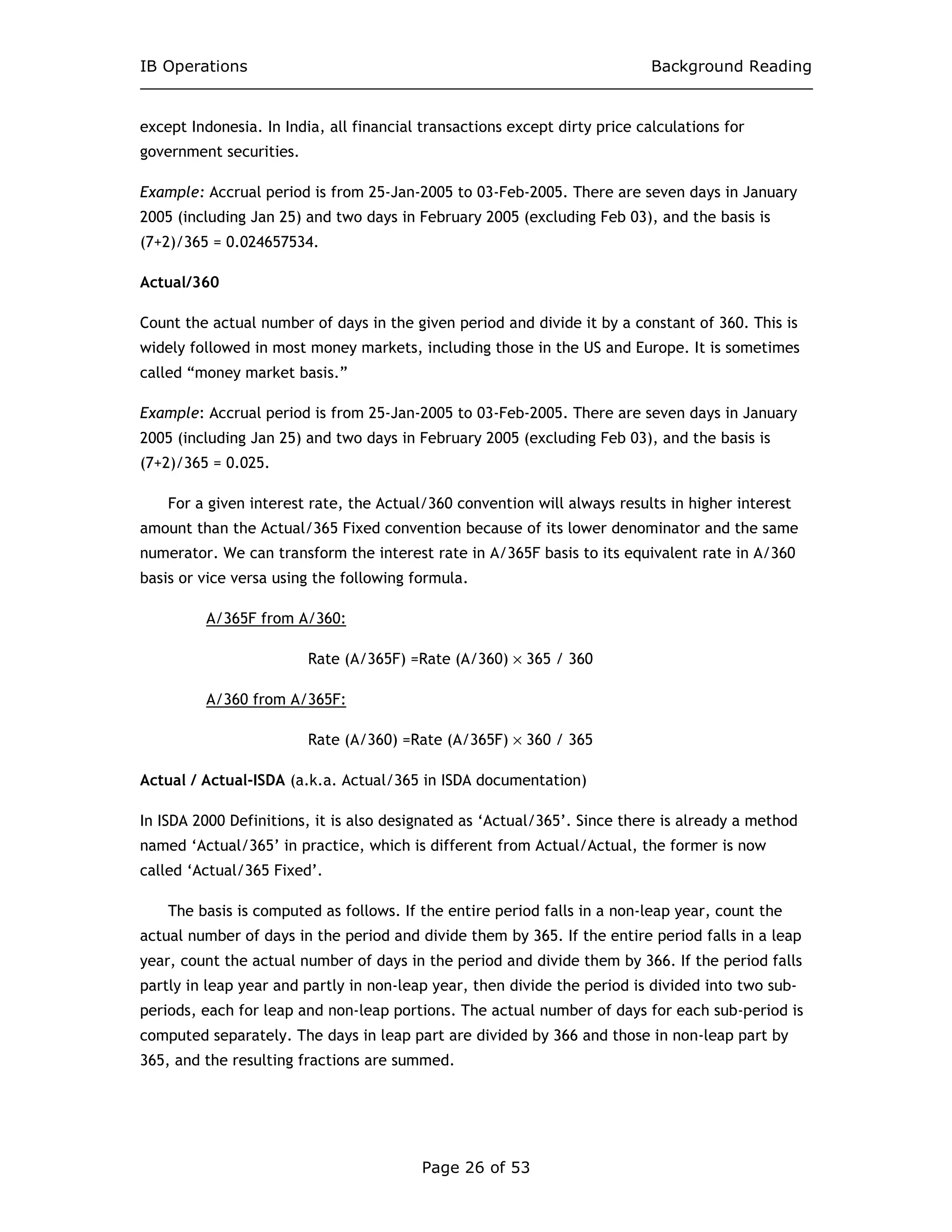 IB Operations Background Reading
Page 26 of 53
except Indonesia. In India, all financial transactions except dirty price calculations for
government securities.
Example: Accrual period is from 25-Jan-2005 to 03-Feb-2005. There are seven days in January
2005 (including Jan 25) and two days in February 2005 (excluding Feb 03), and the basis is
(7+2)/365 = 0.024657534.
Actual/360
Count the actual number of days in the given period and divide it by a constant of 360. This is
widely followed in most money markets, including those in the US and Europe. It is sometimes
called “money market basis.”
Example: Accrual period is from 25-Jan-2005 to 03-Feb-2005. There are seven days in January
2005 (including Jan 25) and two days in February 2005 (excluding Feb 03), and the basis is
(7+2)/365 = 0.025.
For a given interest rate, the Actual/360 convention will always results in higher interest
amount than the Actual/365 Fixed convention because of its lower denominator and the same
numerator. We can transform the interest rate in A/365F basis to its equivalent rate in A/360
basis or vice versa using the following formula.
A/365F from A/360:
Rate (A/365F) =Rate (A/360) × 365 / 360
A/360 from A/365F:
Rate (A/360) =Rate (A/365F) × 360 / 365
Actual / Actual-ISDA (a.k.a. Actual/365 in ISDA documentation)
In ISDA 2000 Definitions, it is also designated as ‘Actual/365’. Since there is already a method
named ‘Actual/365’ in practice, which is different from Actual/Actual, the former is now
called ‘Actual/365 Fixed’.
The basis is computed as follows. If the entire period falls in a non-leap year, count the
actual number of days in the period and divide them by 365. If the entire period falls in a leap
year, count the actual number of days in the period and divide them by 366. If the period falls
partly in leap year and partly in non-leap year, then divide the period is divided into two sub-
periods, each for leap and non-leap portions. The actual number of days for each sub-period is
computed separately. The days in leap part are divided by 366 and those in non-leap part by
365, and the resulting fractions are summed.
 