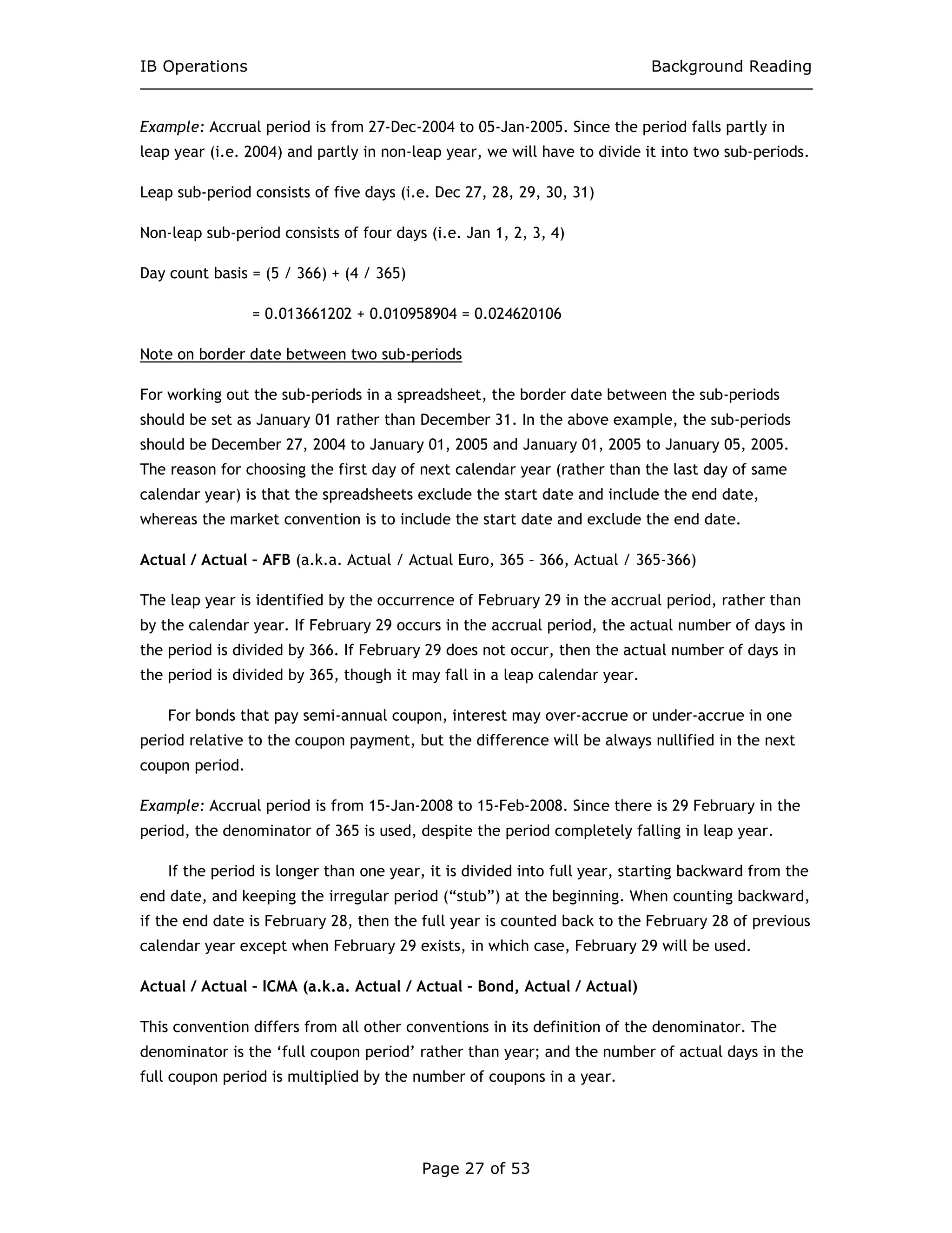 IB Operations Background Reading
Page 27 of 53
Example: Accrual period is from 27-Dec-2004 to 05-Jan-2005. Since the period falls partly in
leap year (i.e. 2004) and partly in non-leap year, we will have to divide it into two sub-periods.
Leap sub-period consists of five days (i.e. Dec 27, 28, 29, 30, 31)
Non-leap sub-period consists of four days (i.e. Jan 1, 2, 3, 4)
Day count basis = (5 / 366) + (4 / 365)
= 0.013661202 + 0.010958904 = 0.024620106
Note on border date between two sub-periods
For working out the sub-periods in a spreadsheet, the border date between the sub-periods
should be set as January 01 rather than December 31. In the above example, the sub-periods
should be December 27, 2004 to January 01, 2005 and January 01, 2005 to January 05, 2005.
The reason for choosing the first day of next calendar year (rather than the last day of same
calendar year) is that the spreadsheets exclude the start date and include the end date,
whereas the market convention is to include the start date and exclude the end date.
Actual / Actual – AFB (a.k.a. Actual / Actual Euro, 365 – 366, Actual / 365-366)
The leap year is identified by the occurrence of February 29 in the accrual period, rather than
by the calendar year. If February 29 occurs in the accrual period, the actual number of days in
the period is divided by 366. If February 29 does not occur, then the actual number of days in
the period is divided by 365, though it may fall in a leap calendar year.
For bonds that pay semi-annual coupon, interest may over-accrue or under-accrue in one
period relative to the coupon payment, but the difference will be always nullified in the next
coupon period.
Example: Accrual period is from 15-Jan-2008 to 15-Feb-2008. Since there is 29 February in the
period, the denominator of 365 is used, despite the period completely falling in leap year.
If the period is longer than one year, it is divided into full year, starting backward from the
end date, and keeping the irregular period (“stub”) at the beginning. When counting backward,
if the end date is February 28, then the full year is counted back to the February 28 of previous
calendar year except when February 29 exists, in which case, February 29 will be used.
Actual / Actual – ICMA (a.k.a. Actual / Actual – Bond, Actual / Actual)
This convention differs from all other conventions in its definition of the denominator. The
denominator is the ‘full coupon period’ rather than year; and the number of actual days in the
full coupon period is multiplied by the number of coupons in a year.
 