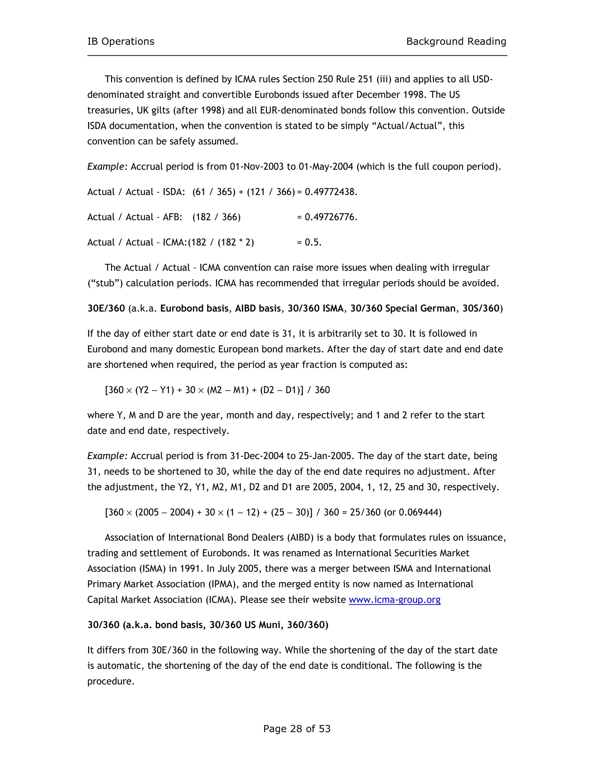 IB Operations Background Reading
Page 28 of 53
This convention is defined by ICMA rules Section 250 Rule 251 (iii) and applies to all USD-
denominated straight and convertible Eurobonds issued after December 1998. The US
treasuries, UK gilts (after 1998) and all EUR-denominated bonds follow this convention. Outside
ISDA documentation, when the convention is stated to be simply “Actual/Actual”, this
convention can be safely assumed.
Example: Accrual period is from 01-Nov-2003 to 01-May-2004 (which is the full coupon period).
Actual / Actual – ISDA: (61 / 365) + (121 / 366) = 0.49772438.
Actual / Actual – AFB: (182 / 366) = 0.49726776.
Actual / Actual – ICMA:(182 / (182 * 2) = 0.5.
The Actual / Actual – ICMA convention can raise more issues when dealing with irregular
(“stub”) calculation periods. ICMA has recommended that irregular periods should be avoided.
30E/360 (a.k.a. Eurobond basis, AIBD basis, 30/360 ISMA, 30/360 Special German, 30S/360)
If the day of either start date or end date is 31, it is arbitrarily set to 30. It is followed in
Eurobond and many domestic European bond markets. After the day of start date and end date
are shortened when required, the period as year fraction is computed as:
[360 × (Y2 − Y1) + 30 × (M2 − M1) + (D2 − D1)] / 360
where Y, M and D are the year, month and day, respectively; and 1 and 2 refer to the start
date and end date, respectively.
Example: Accrual period is from 31-Dec-2004 to 25-Jan-2005. The day of the start date, being
31, needs to be shortened to 30, while the day of the end date requires no adjustment. After
the adjustment, the Y2, Y1, M2, M1, D2 and D1 are 2005, 2004, 1, 12, 25 and 30, respectively.
[360 × (2005 − 2004) + 30 × (1 − 12) + (25 − 30)] / 360 = 25/360 (or 0.069444)
Association of International Bond Dealers (AIBD) is a body that formulates rules on issuance,
trading and settlement of Eurobonds. It was renamed as International Securities Market
Association (ISMA) in 1991. In July 2005, there was a merger between ISMA and International
Primary Market Association (IPMA), and the merged entity is now named as International
Capital Market Association (ICMA). Please see their website www.icma-group.org
30/360 (a.k.a. bond basis, 30/360 US Muni, 360/360)
It differs from 30E/360 in the following way. While the shortening of the day of the start date
is automatic, the shortening of the day of the end date is conditional. The following is the
procedure.
 