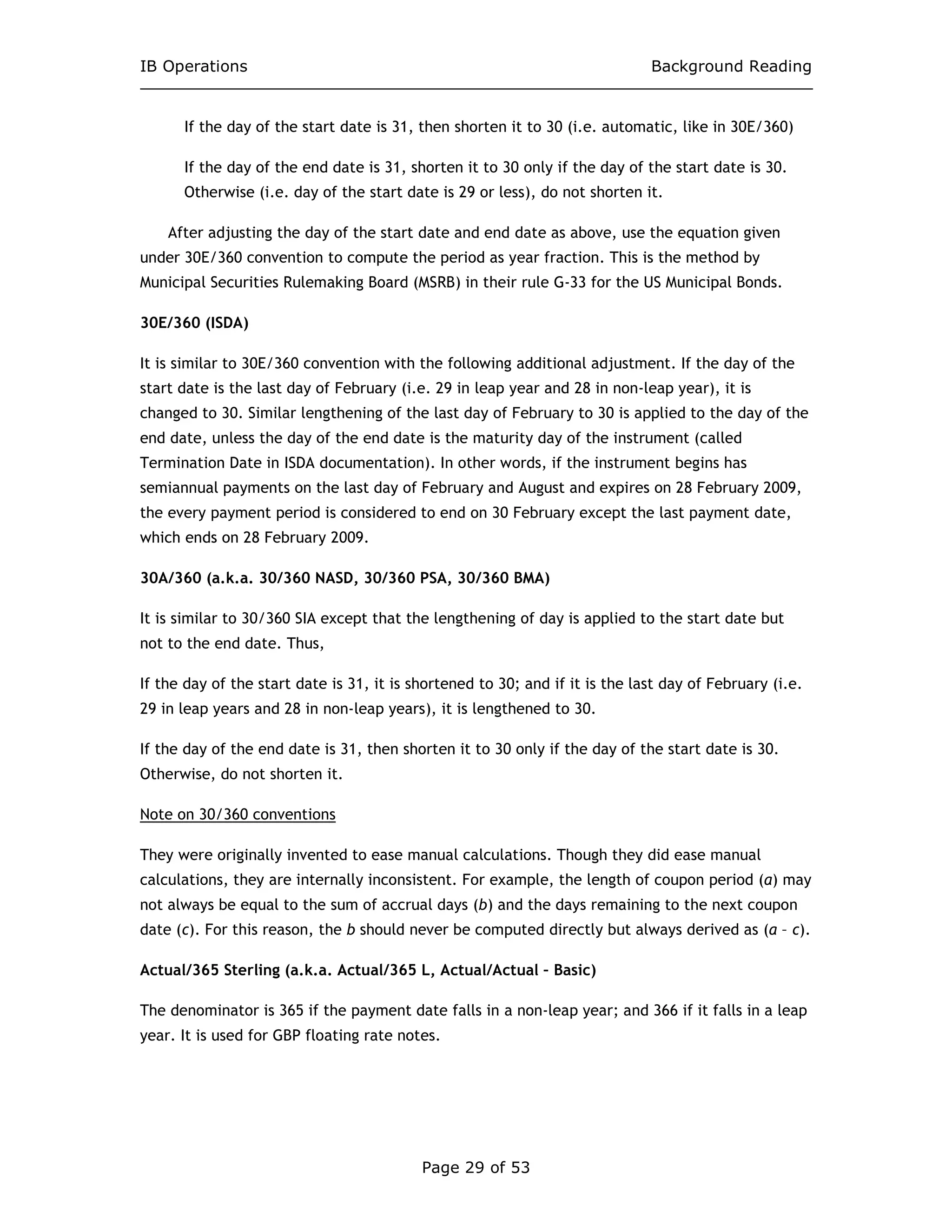 IB Operations Background Reading
Page 29 of 53
If the day of the start date is 31, then shorten it to 30 (i.e. automatic, like in 30E/360)
If the day of the end date is 31, shorten it to 30 only if the day of the start date is 30.
Otherwise (i.e. day of the start date is 29 or less), do not shorten it.
After adjusting the day of the start date and end date as above, use the equation given
under 30E/360 convention to compute the period as year fraction. This is the method by
Municipal Securities Rulemaking Board (MSRB) in their rule G-33 for the US Municipal Bonds.
30E/360 (ISDA)
It is similar to 30E/360 convention with the following additional adjustment. If the day of the
start date is the last day of February (i.e. 29 in leap year and 28 in non-leap year), it is
changed to 30. Similar lengthening of the last day of February to 30 is applied to the day of the
end date, unless the day of the end date is the maturity day of the instrument (called
Termination Date in ISDA documentation). In other words, if the instrument begins has
semiannual payments on the last day of February and August and expires on 28 February 2009,
the every payment period is considered to end on 30 February except the last payment date,
which ends on 28 February 2009.
30A/360 (a.k.a. 30/360 NASD, 30/360 PSA, 30/360 BMA)
It is similar to 30/360 SIA except that the lengthening of day is applied to the start date but
not to the end date. Thus,
If the day of the start date is 31, it is shortened to 30; and if it is the last day of February (i.e.
29 in leap years and 28 in non-leap years), it is lengthened to 30.
If the day of the end date is 31, then shorten it to 30 only if the day of the start date is 30.
Otherwise, do not shorten it.
Note on 30/360 conventions
They were originally invented to ease manual calculations. Though they did ease manual
calculations, they are internally inconsistent. For example, the length of coupon period (a) may
not always be equal to the sum of accrual days (b) and the days remaining to the next coupon
date (c). For this reason, the b should never be computed directly but always derived as (a – c).
Actual/365 Sterling (a.k.a. Actual/365 L, Actual/Actual – Basic)
The denominator is 365 if the payment date falls in a non-leap year; and 366 if it falls in a leap
year. It is used for GBP floating rate notes.
 