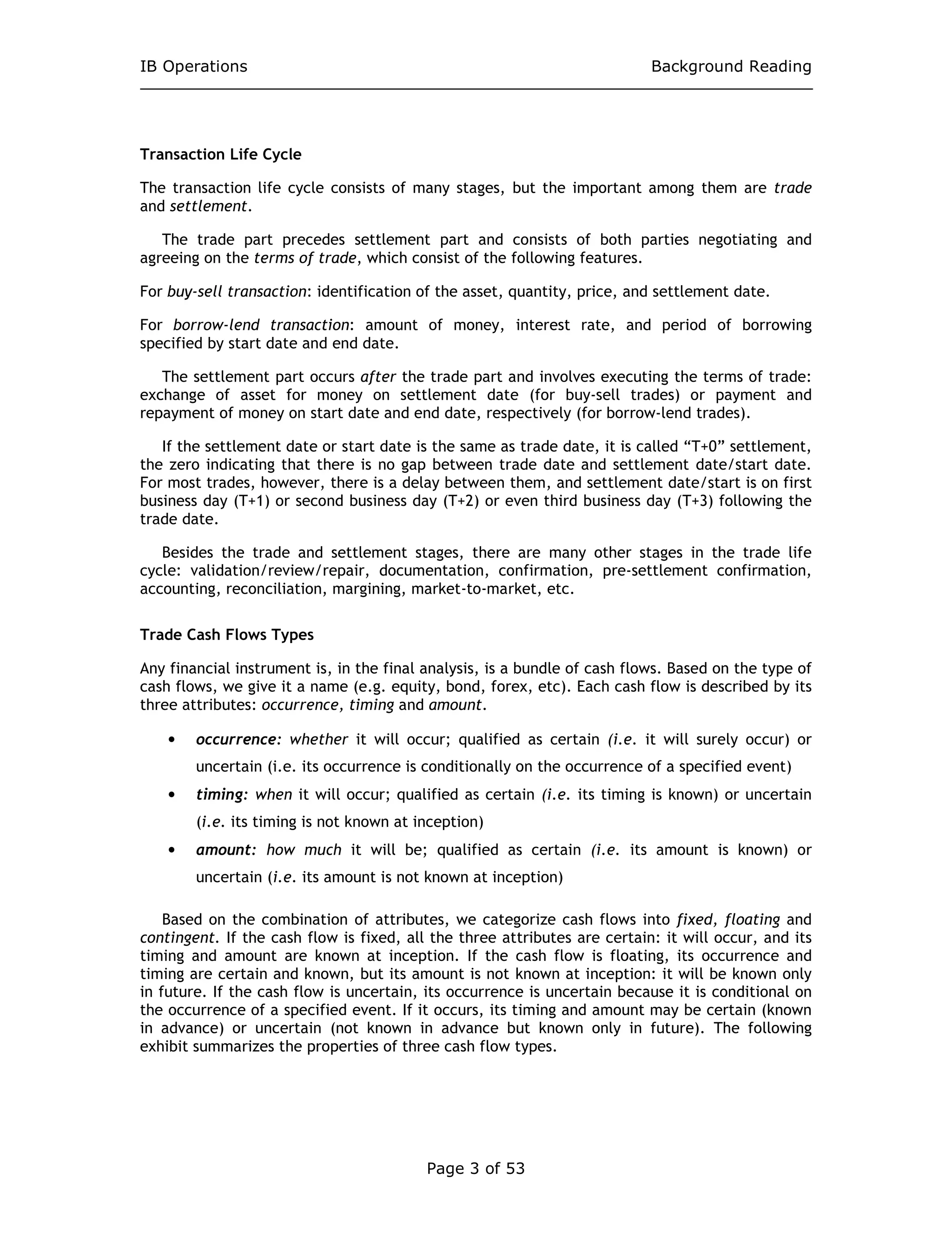 IB Operations Background Reading
Page 3 of 53
Transaction Life Cycle
The transaction life cycle consists of many stages, but the important among them are trade
and settlement.
The trade part precedes settlement part and consists of both parties negotiating and
agreeing on the terms of trade, which consist of the following features.
For buy-sell transaction: identification of the asset, quantity, price, and settlement date.
For borrow-lend transaction: amount of money, interest rate, and period of borrowing
specified by start date and end date.
The settlement part occurs after the trade part and involves executing the terms of trade:
exchange of asset for money on settlement date (for buy-sell trades) or payment and
repayment of money on start date and end date, respectively (for borrow-lend trades).
If the settlement date or start date is the same as trade date, it is called “T+0” settlement,
the zero indicating that there is no gap between trade date and settlement date/start date.
For most trades, however, there is a delay between them, and settlement date/start is on first
business day (T+1) or second business day (T+2) or even third business day (T+3) following the
trade date.
Besides the trade and settlement stages, there are many other stages in the trade life
cycle: validation/review/repair, documentation, confirmation, pre-settlement confirmation,
accounting, reconciliation, margining, market-to-market, etc.
Trade Cash Flows Types
Any financial instrument is, in the final analysis, is a bundle of cash flows. Based on the type of
cash flows, we give it a name (e.g. equity, bond, forex, etc). Each cash flow is described by its
three attributes: occurrence, timing and amount.
• occurrence: whether it will occur; qualified as certain (i.e. it will surely occur) or
uncertain (i.e. its occurrence is conditionally on the occurrence of a specified event)
• timing: when it will occur; qualified as certain (i.e. its timing is known) or uncertain
(i.e. its timing is not known at inception)
• amount: how much it will be; qualified as certain (i.e. its amount is known) or
uncertain (i.e. its amount is not known at inception)
Based on the combination of attributes, we categorize cash flows into fixed, floating and
contingent. If the cash flow is fixed, all the three attributes are certain: it will occur, and its
timing and amount are known at inception. If the cash flow is floating, its occurrence and
timing are certain and known, but its amount is not known at inception: it will be known only
in future. If the cash flow is uncertain, its occurrence is uncertain because it is conditional on
the occurrence of a specified event. If it occurs, its timing and amount may be certain (known
in advance) or uncertain (not known in advance but known only in future). The following
exhibit summarizes the properties of three cash flow types.
 