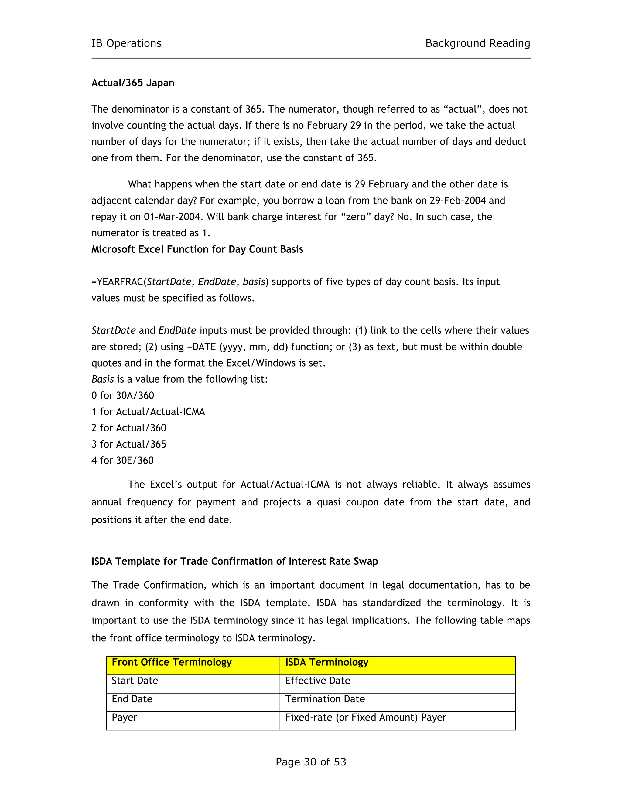 IB Operations Background Reading
Page 30 of 53
Actual/365 Japan
The denominator is a constant of 365. The numerator, though referred to as “actual”, does not
involve counting the actual days. If there is no February 29 in the period, we take the actual
number of days for the numerator; if it exists, then take the actual number of days and deduct
one from them. For the denominator, use the constant of 365.
What happens when the start date or end date is 29 February and the other date is
adjacent calendar day? For example, you borrow a loan from the bank on 29-Feb-2004 and
repay it on 01-Mar-2004. Will bank charge interest for “zero” day? No. In such case, the
numerator is treated as 1.
Microsoft Excel Function for Day Count Basis
=YEARFRAC(StartDate, EndDate, basis) supports of five types of day count basis. Its input
values must be specified as follows.
StartDate and EndDate inputs must be provided through: (1) link to the cells where their values
are stored; (2) using =DATE (yyyy, mm, dd) function; or (3) as text, but must be within double
quotes and in the format the Excel/Windows is set.
Basis is a value from the following list:
0 for 30A/360
1 for Actual/Actual-ICMA
2 for Actual/360
3 for Actual/365
4 for 30E/360
The Excel’s output for Actual/Actual-ICMA is not always reliable. It always assumes
annual frequency for payment and projects a quasi coupon date from the start date, and
positions it after the end date.
ISDA Template for Trade Confirmation of Interest Rate Swap
The Trade Confirmation, which is an important document in legal documentation, has to be
drawn in conformity with the ISDA template. ISDA has standardized the terminology. It is
important to use the ISDA terminology since it has legal implications. The following table maps
the front office terminology to ISDA terminology.
Front Office Terminology ISDA Terminology
Start Date Effective Date
End Date Termination Date
Payer Fixed-rate (or Fixed Amount) Payer
 