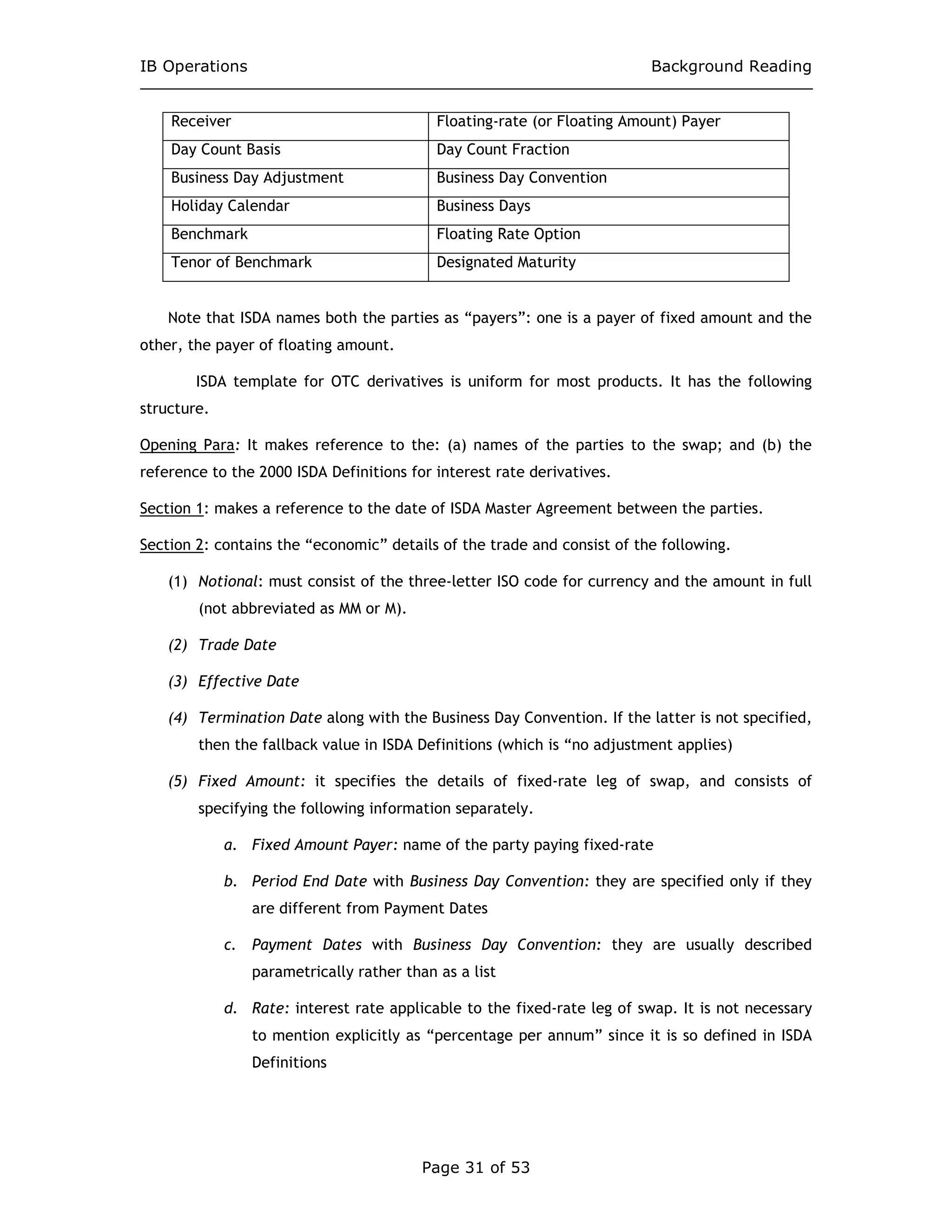 IB Operations Background Reading
Page 31 of 53
Receiver Floating-rate (or Floating Amount) Payer
Day Count Basis Day Count Fraction
Business Day Adjustment Business Day Convention
Holiday Calendar Business Days
Benchmark Floating Rate Option
Tenor of Benchmark Designated Maturity
Note that ISDA names both the parties as “payers”: one is a payer of fixed amount and the
other, the payer of floating amount.
ISDA template for OTC derivatives is uniform for most products. It has the following
structure.
Opening Para: It makes reference to the: (a) names of the parties to the swap; and (b) the
reference to the 2000 ISDA Definitions for interest rate derivatives.
Section 1: makes a reference to the date of ISDA Master Agreement between the parties.
Section 2: contains the “economic” details of the trade and consist of the following.
(1) Notional: must consist of the three-letter ISO code for currency and the amount in full
(not abbreviated as MM or M).
(2) Trade Date
(3) Effective Date
(4) Termination Date along with the Business Day Convention. If the latter is not specified,
then the fallback value in ISDA Definitions (which is “no adjustment applies)
(5) Fixed Amount: it specifies the details of fixed-rate leg of swap, and consists of
specifying the following information separately.
a. Fixed Amount Payer: name of the party paying fixed-rate
b. Period End Date with Business Day Convention: they are specified only if they
are different from Payment Dates
c. Payment Dates with Business Day Convention: they are usually described
parametrically rather than as a list
d. Rate: interest rate applicable to the fixed-rate leg of swap. It is not necessary
to mention explicitly as “percentage per annum” since it is so defined in ISDA
Definitions
 