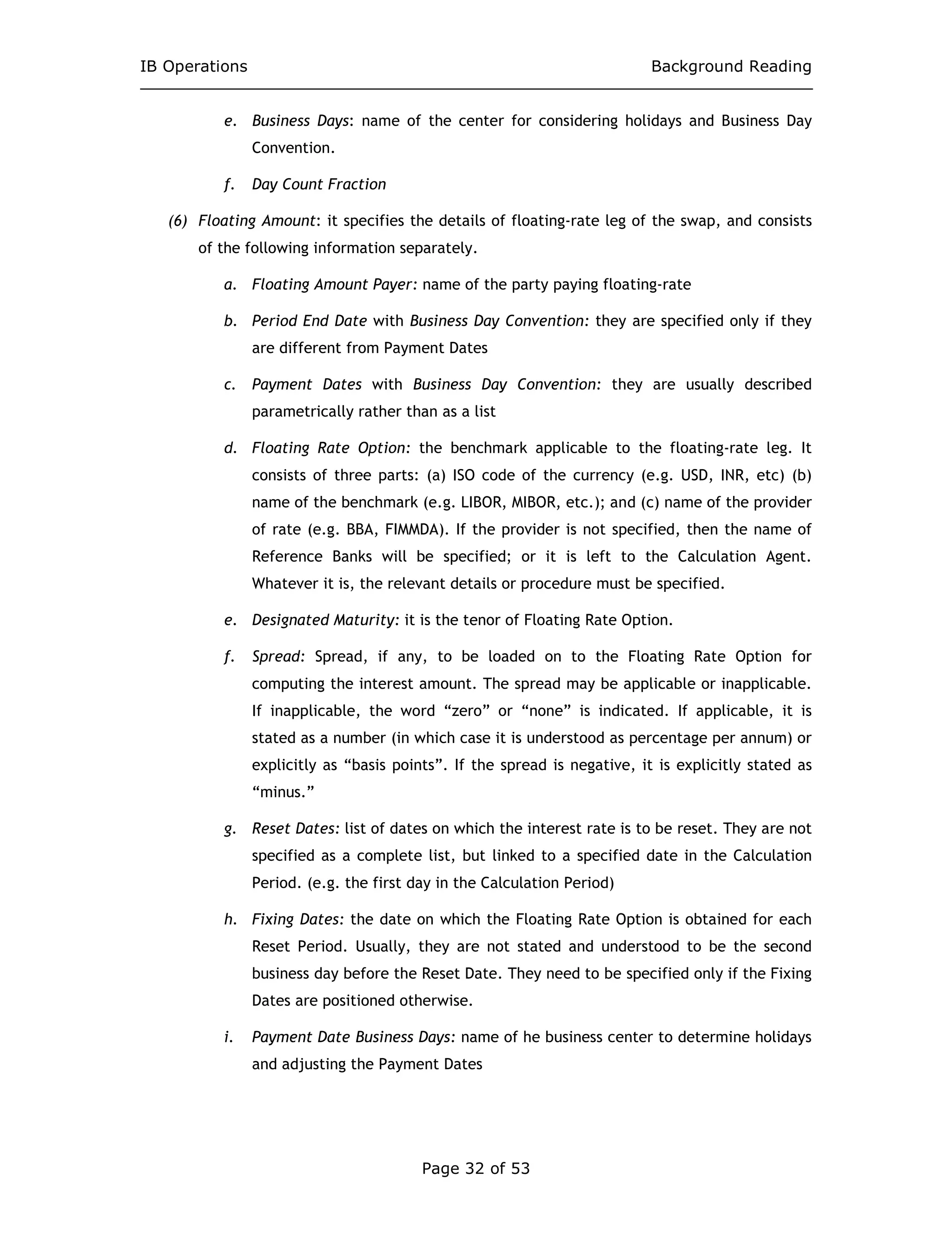 IB Operations Background Reading
Page 32 of 53
e. Business Days: name of the center for considering holidays and Business Day
Convention.
f. Day Count Fraction
(6) Floating Amount: it specifies the details of floating-rate leg of the swap, and consists
of the following information separately.
a. Floating Amount Payer: name of the party paying floating-rate
b. Period End Date with Business Day Convention: they are specified only if they
are different from Payment Dates
c. Payment Dates with Business Day Convention: they are usually described
parametrically rather than as a list
d. Floating Rate Option: the benchmark applicable to the floating-rate leg. It
consists of three parts: (a) ISO code of the currency (e.g. USD, INR, etc) (b)
name of the benchmark (e.g. LIBOR, MIBOR, etc.); and (c) name of the provider
of rate (e.g. BBA, FIMMDA). If the provider is not specified, then the name of
Reference Banks will be specified; or it is left to the Calculation Agent.
Whatever it is, the relevant details or procedure must be specified.
e. Designated Maturity: it is the tenor of Floating Rate Option.
f. Spread: Spread, if any, to be loaded on to the Floating Rate Option for
computing the interest amount. The spread may be applicable or inapplicable.
If inapplicable, the word “zero” or “none” is indicated. If applicable, it is
stated as a number (in which case it is understood as percentage per annum) or
explicitly as “basis points”. If the spread is negative, it is explicitly stated as
“minus.”
g. Reset Dates: list of dates on which the interest rate is to be reset. They are not
specified as a complete list, but linked to a specified date in the Calculation
Period. (e.g. the first day in the Calculation Period)
h. Fixing Dates: the date on which the Floating Rate Option is obtained for each
Reset Period. Usually, they are not stated and understood to be the second
business day before the Reset Date. They need to be specified only if the Fixing
Dates are positioned otherwise.
i. Payment Date Business Days: name of he business center to determine holidays
and adjusting the Payment Dates
 
