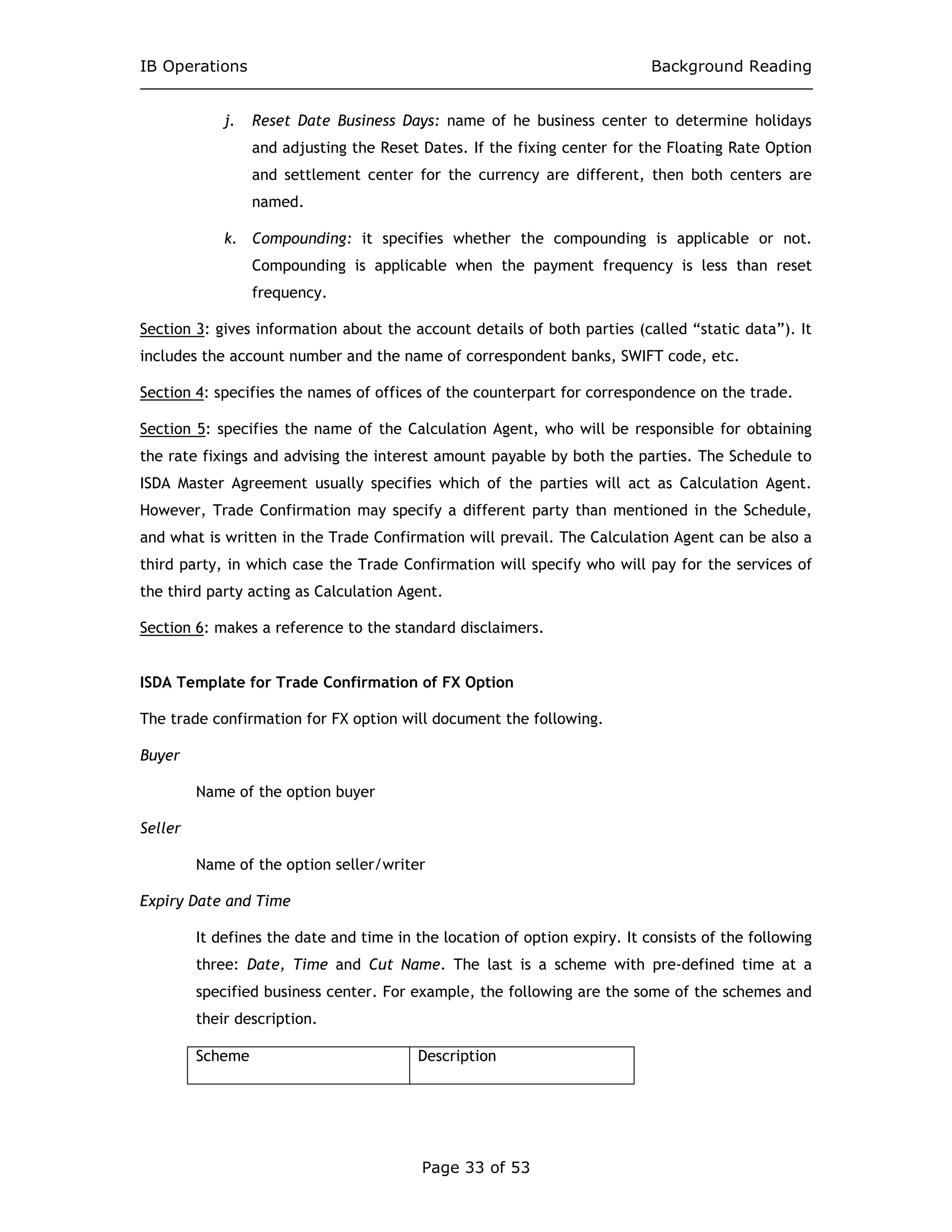 IB Operations Background Reading
Page 33 of 53
j. Reset Date Business Days: name of he business center to determine holidays
and adjusting the Reset Dates. If the fixing center for the Floating Rate Option
and settlement center for the currency are different, then both centers are
named.
k. Compounding: it specifies whether the compounding is applicable or not.
Compounding is applicable when the payment frequency is less than reset
frequency.
Section 3: gives information about the account details of both parties (called “static data”). It
includes the account number and the name of correspondent banks, SWIFT code, etc.
Section 4: specifies the names of offices of the counterpart for correspondence on the trade.
Section 5: specifies the name of the Calculation Agent, who will be responsible for obtaining
the rate fixings and advising the interest amount payable by both the parties. The Schedule to
ISDA Master Agreement usually specifies which of the parties will act as Calculation Agent.
However, Trade Confirmation may specify a different party than mentioned in the Schedule,
and what is written in the Trade Confirmation will prevail. The Calculation Agent can be also a
third party, in which case the Trade Confirmation will specify who will pay for the services of
the third party acting as Calculation Agent.
Section 6: makes a reference to the standard disclaimers.
ISDA Template for Trade Confirmation of FX Option
The trade confirmation for FX option will document the following.
Buyer
Name of the option buyer
Seller
Name of the option seller/writer
Expiry Date and Time
It defines the date and time in the location of option expiry. It consists of the following
three: Date, Time and Cut Name. The last is a scheme with pre-defined time at a
specified business center. For example, the following are the some of the schemes and
their description.
Scheme Description
 