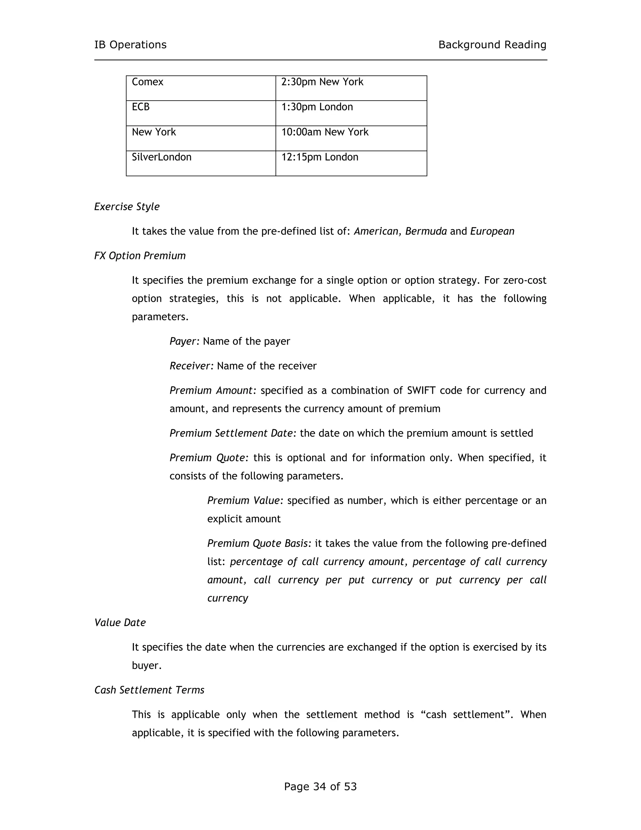 IB Operations Background Reading
Page 34 of 53
Comex 2:30pm New York
ECB 1:30pm London
New York 10:00am New York
SilverLondon 12:15pm London
Exercise Style
It takes the value from the pre-defined list of: American, Bermuda and European
FX Option Premium
It specifies the premium exchange for a single option or option strategy. For zero-cost
option strategies, this is not applicable. When applicable, it has the following
parameters.
Payer: Name of the payer
Receiver: Name of the receiver
Premium Amount: specified as a combination of SWIFT code for currency and
amount, and represents the currency amount of premium
Premium Settlement Date: the date on which the premium amount is settled
Premium Quote: this is optional and for information only. When specified, it
consists of the following parameters.
Premium Value: specified as number, which is either percentage or an
explicit amount
Premium Quote Basis: it takes the value from the following pre-defined
list: percentage of call currency amount, percentage of call currency
amount, call currency per put currency or put currency per call
currency
Value Date
It specifies the date when the currencies are exchanged if the option is exercised by its
buyer.
Cash Settlement Terms
This is applicable only when the settlement method is “cash settlement”. When
applicable, it is specified with the following parameters.
 
