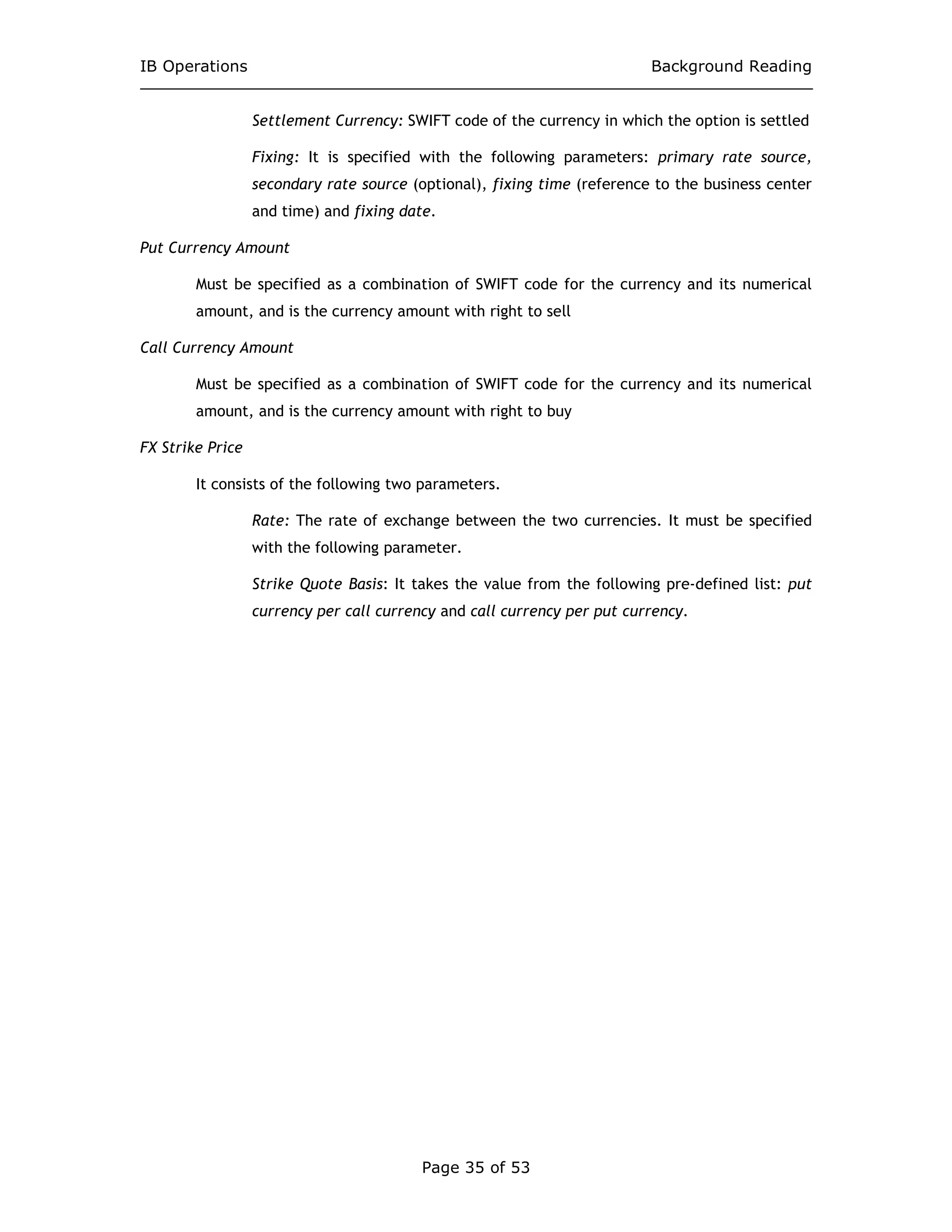 IB Operations Background Reading
Page 35 of 53
Settlement Currency: SWIFT code of the currency in which the option is settled
Fixing: It is specified with the following parameters: primary rate source,
secondary rate source (optional), fixing time (reference to the business center
and time) and fixing date.
Put Currency Amount
Must be specified as a combination of SWIFT code for the currency and its numerical
amount, and is the currency amount with right to sell
Call Currency Amount
Must be specified as a combination of SWIFT code for the currency and its numerical
amount, and is the currency amount with right to buy
FX Strike Price
It consists of the following two parameters.
Rate: The rate of exchange between the two currencies. It must be specified
with the following parameter.
Strike Quote Basis: It takes the value from the following pre-defined list: put
currency per call currency and call currency per put currency.
 