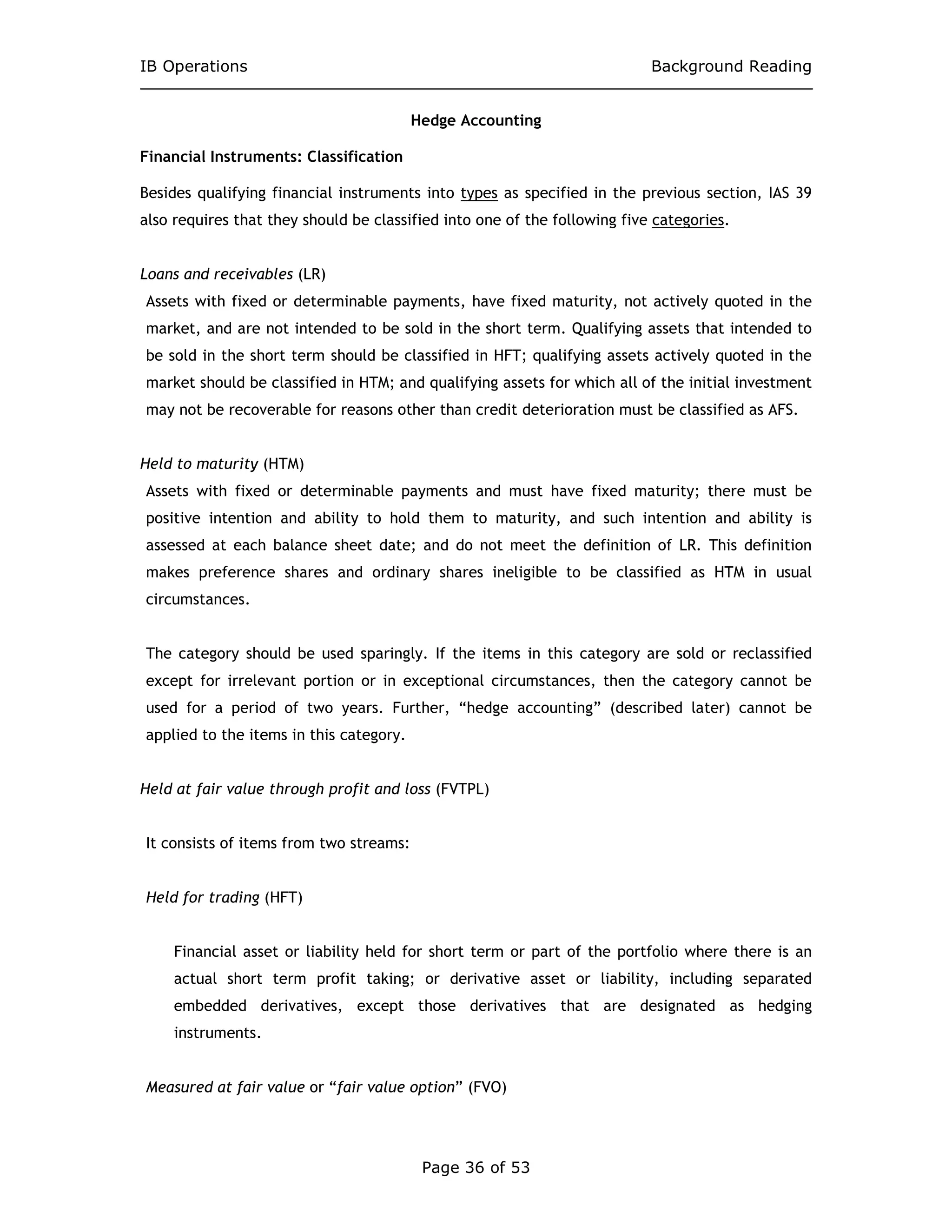 IB Operations Background Reading
Page 36 of 53
Hedge Accounting
Financial Instruments: Classification
Besides qualifying financial instruments into types as specified in the previous section, IAS 39
also requires that they should be classified into one of the following five categories.
Loans and receivables (LR)
Assets with fixed or determinable payments, have fixed maturity, not actively quoted in the
market, and are not intended to be sold in the short term. Qualifying assets that intended to
be sold in the short term should be classified in HFT; qualifying assets actively quoted in the
market should be classified in HTM; and qualifying assets for which all of the initial investment
may not be recoverable for reasons other than credit deterioration must be classified as AFS.
Held to maturity (HTM)
Assets with fixed or determinable payments and must have fixed maturity; there must be
positive intention and ability to hold them to maturity, and such intention and ability is
assessed at each balance sheet date; and do not meet the definition of LR. This definition
makes preference shares and ordinary shares ineligible to be classified as HTM in usual
circumstances.
The category should be used sparingly. If the items in this category are sold or reclassified
except for irrelevant portion or in exceptional circumstances, then the category cannot be
used for a period of two years. Further, “hedge accounting” (described later) cannot be
applied to the items in this category.
Held at fair value through profit and loss (FVTPL)
It consists of items from two streams:
Held for trading (HFT)
Financial asset or liability held for short term or part of the portfolio where there is an
actual short term profit taking; or derivative asset or liability, including separated
embedded derivatives, except those derivatives that are designated as hedging
instruments.
Measured at fair value or “fair value option” (FVO)
 