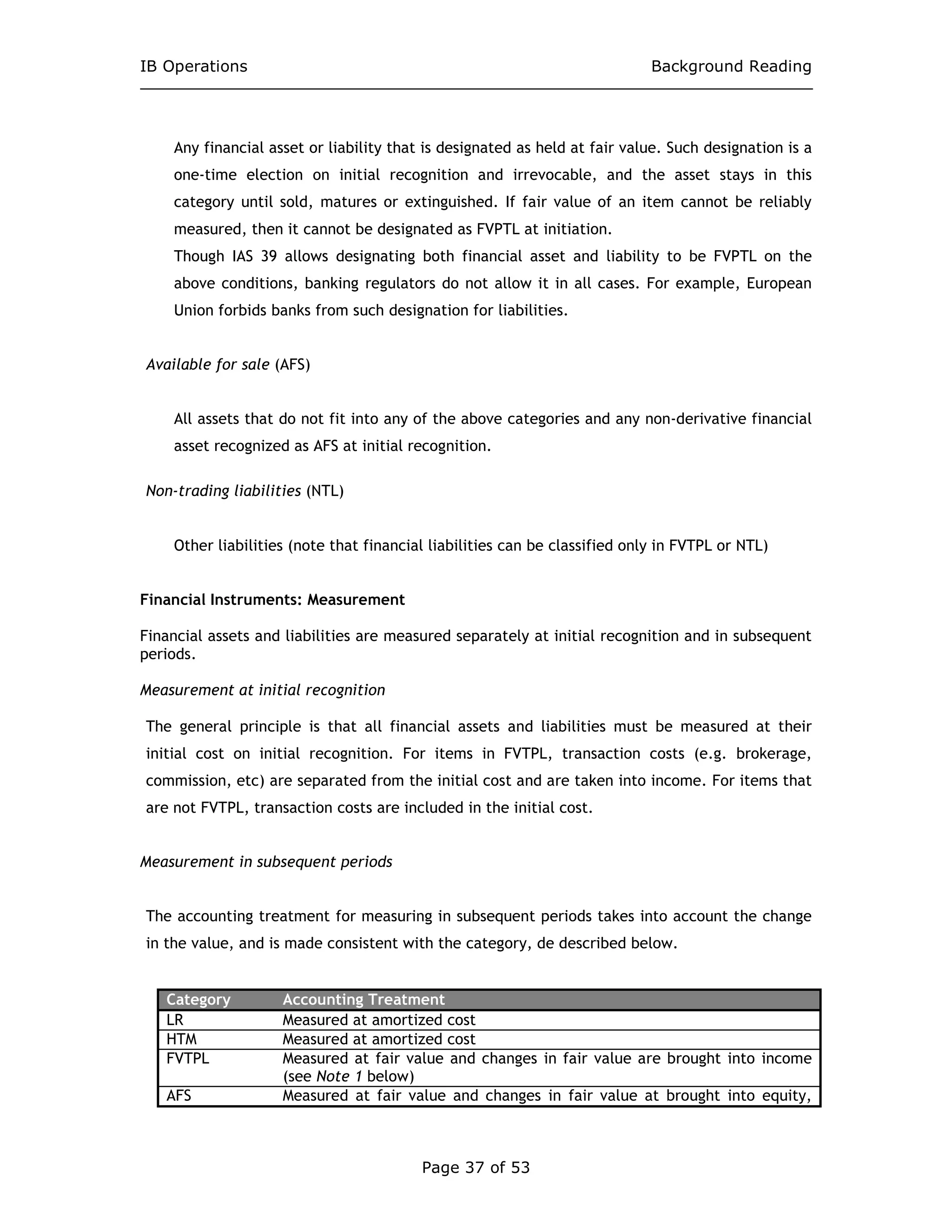 IB Operations Background Reading
Page 37 of 53
Any financial asset or liability that is designated as held at fair value. Such designation is a
one-time election on initial recognition and irrevocable, and the asset stays in this
category until sold, matures or extinguished. If fair value of an item cannot be reliably
measured, then it cannot be designated as FVPTL at initiation.
Though IAS 39 allows designating both financial asset and liability to be FVPTL on the
above conditions, banking regulators do not allow it in all cases. For example, European
Union forbids banks from such designation for liabilities.
Available for sale (AFS)
All assets that do not fit into any of the above categories and any non-derivative financial
asset recognized as AFS at initial recognition.
Non-trading liabilities (NTL)
Other liabilities (note that financial liabilities can be classified only in FVTPL or NTL)
Financial Instruments: Measurement
Financial assets and liabilities are measured separately at initial recognition and in subsequent
periods.
Measurement at initial recognition
The general principle is that all financial assets and liabilities must be measured at their
initial cost on initial recognition. For items in FVTPL, transaction costs (e.g. brokerage,
commission, etc) are separated from the initial cost and are taken into income. For items that
are not FVTPL, transaction costs are included in the initial cost.
Measurement in subsequent periods
The accounting treatment for measuring in subsequent periods takes into account the change
in the value, and is made consistent with the category, de described below.
Category Accounting Treatment
LR Measured at amortized cost
HTM Measured at amortized cost
FVTPL Measured at fair value and changes in fair value are brought into income
(see Note 1 below)
AFS Measured at fair value and changes in fair value at brought into equity,
 