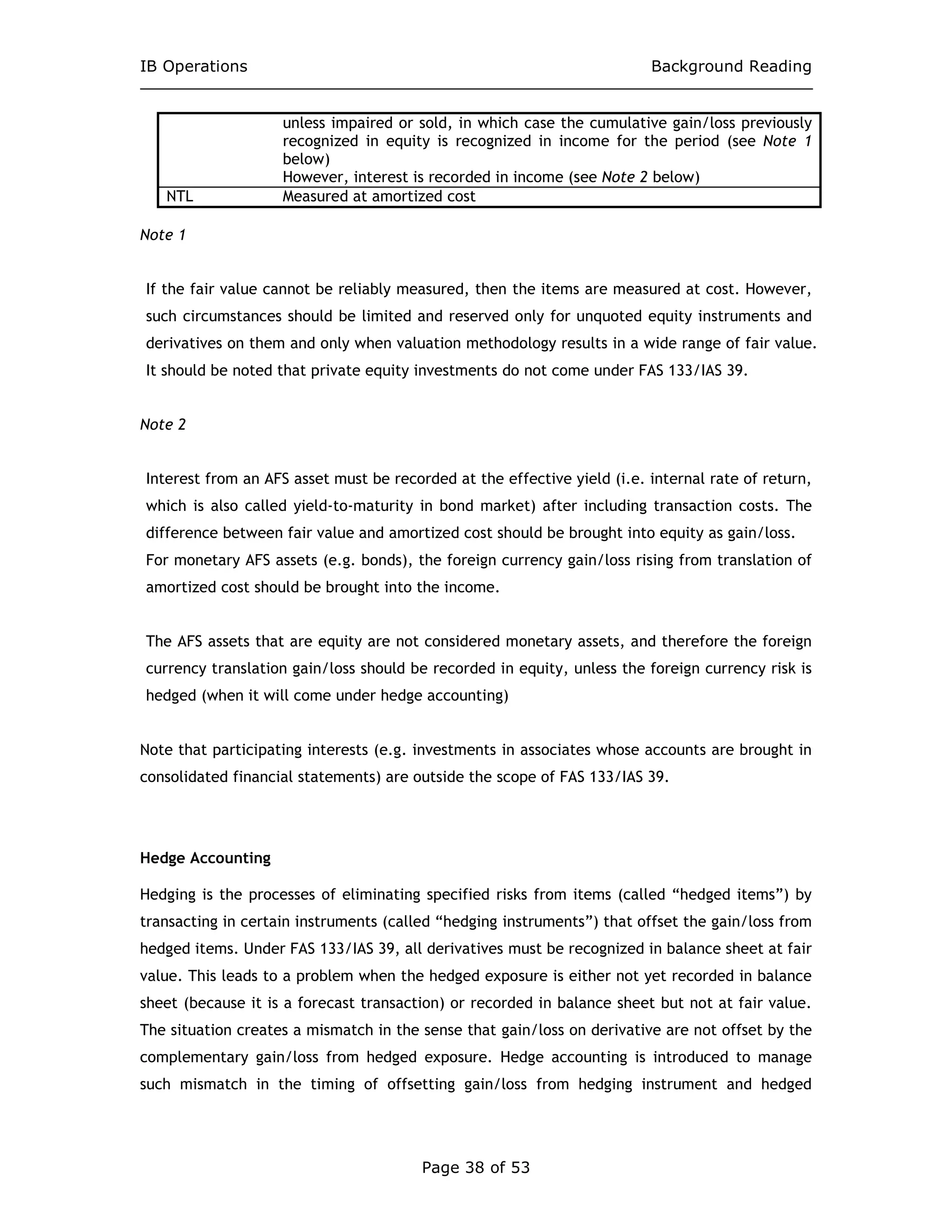 IB Operations Background Reading
Page 38 of 53
unless impaired or sold, in which case the cumulative gain/loss previously
recognized in equity is recognized in income for the period (see Note 1
below)
However, interest is recorded in income (see Note 2 below)
NTL Measured at amortized cost
Note 1
If the fair value cannot be reliably measured, then the items are measured at cost. However,
such circumstances should be limited and reserved only for unquoted equity instruments and
derivatives on them and only when valuation methodology results in a wide range of fair value.
It should be noted that private equity investments do not come under FAS 133/IAS 39.
Note 2
Interest from an AFS asset must be recorded at the effective yield (i.e. internal rate of return,
which is also called yield-to-maturity in bond market) after including transaction costs. The
difference between fair value and amortized cost should be brought into equity as gain/loss.
For monetary AFS assets (e.g. bonds), the foreign currency gain/loss rising from translation of
amortized cost should be brought into the income.
The AFS assets that are equity are not considered monetary assets, and therefore the foreign
currency translation gain/loss should be recorded in equity, unless the foreign currency risk is
hedged (when it will come under hedge accounting)
Note that participating interests (e.g. investments in associates whose accounts are brought in
consolidated financial statements) are outside the scope of FAS 133/IAS 39.
Hedge Accounting
Hedging is the processes of eliminating specified risks from items (called “hedged items”) by
transacting in certain instruments (called “hedging instruments”) that offset the gain/loss from
hedged items. Under FAS 133/IAS 39, all derivatives must be recognized in balance sheet at fair
value. This leads to a problem when the hedged exposure is either not yet recorded in balance
sheet (because it is a forecast transaction) or recorded in balance sheet but not at fair value.
The situation creates a mismatch in the sense that gain/loss on derivative are not offset by the
complementary gain/loss from hedged exposure. Hedge accounting is introduced to manage
such mismatch in the timing of offsetting gain/loss from hedging instrument and hedged
 