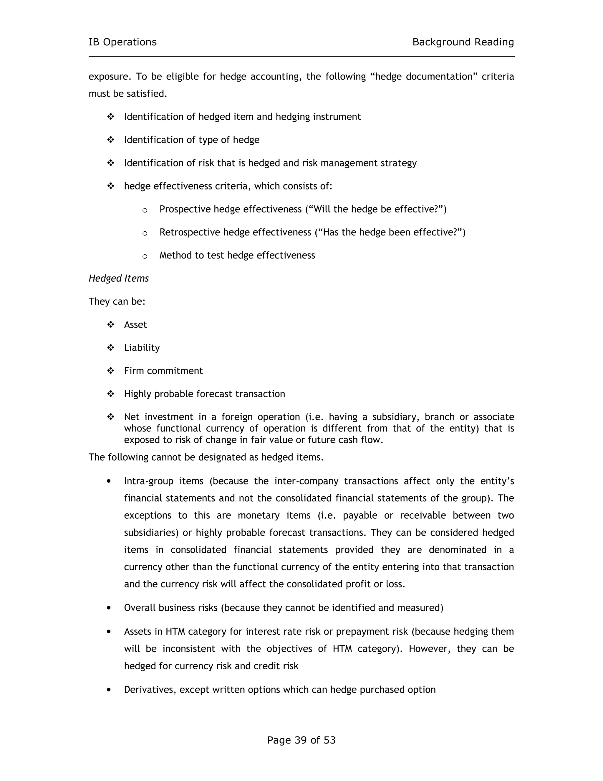 IB Operations Background Reading
Page 39 of 53
exposure. To be eligible for hedge accounting, the following “hedge documentation” criteria
must be satisfied.
Identification of hedged item and hedging instrument
Identification of type of hedge
Identification of risk that is hedged and risk management strategy
hedge effectiveness criteria, which consists of:
o Prospective hedge effectiveness (“Will the hedge be effective?”)
o Retrospective hedge effectiveness (“Has the hedge been effective?”)
o Method to test hedge effectiveness
Hedged Items
They can be:
Asset
Liability
Firm commitment
Highly probable forecast transaction
Net investment in a foreign operation (i.e. having a subsidiary, branch or associate
whose functional currency of operation is different from that of the entity) that is
exposed to risk of change in fair value or future cash flow.
The following cannot be designated as hedged items.
• Intra-group items (because the inter-company transactions affect only the entity’s
financial statements and not the consolidated financial statements of the group). The
exceptions to this are monetary items (i.e. payable or receivable between two
subsidiaries) or highly probable forecast transactions. They can be considered hedged
items in consolidated financial statements provided they are denominated in a
currency other than the functional currency of the entity entering into that transaction
and the currency risk will affect the consolidated profit or loss.
• Overall business risks (because they cannot be identified and measured)
• Assets in HTM category for interest rate risk or prepayment risk (because hedging them
will be inconsistent with the objectives of HTM category). However, they can be
hedged for currency risk and credit risk
• Derivatives, except written options which can hedge purchased option
 