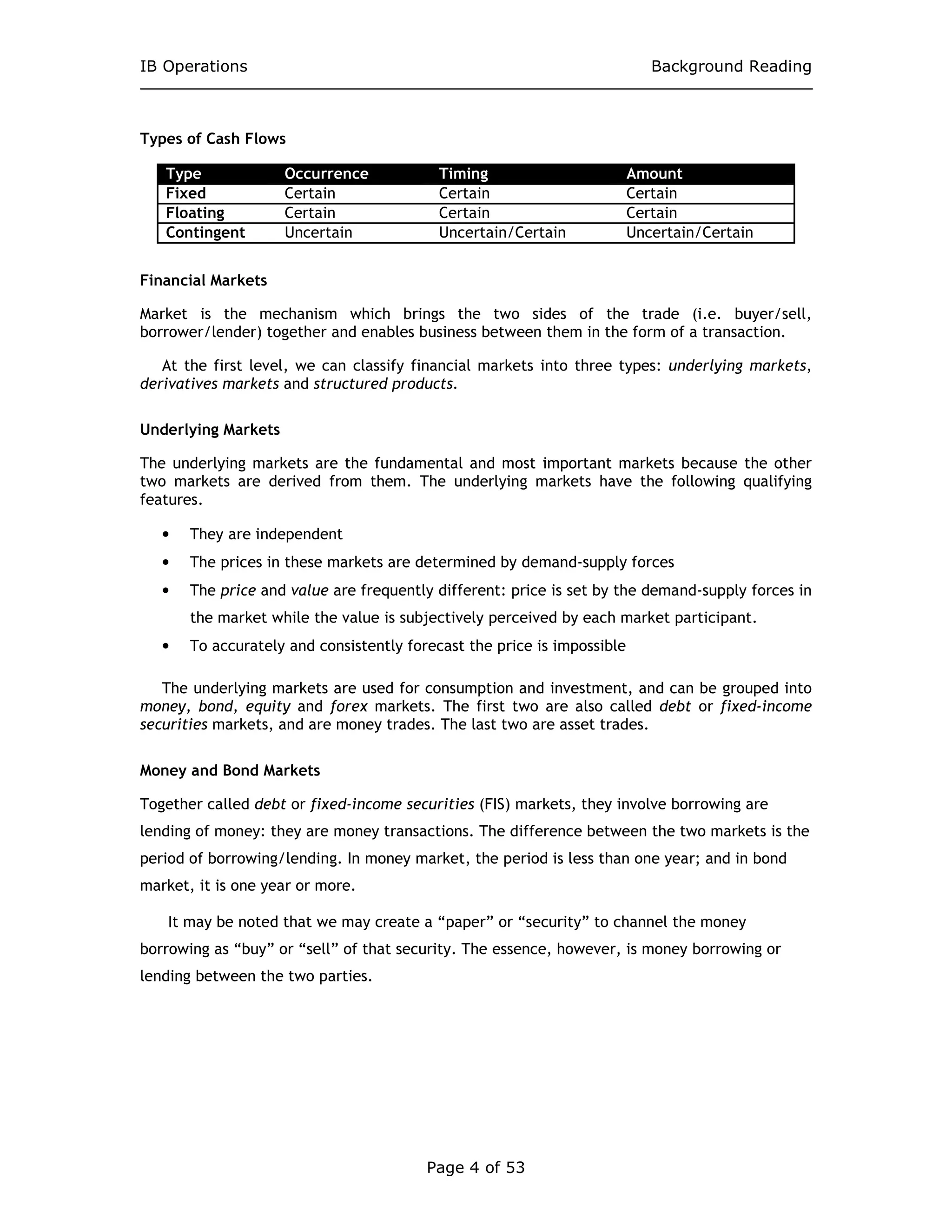 IB Operations Background Reading
Page 4 of 53
Types of Cash Flows
Type Occurrence Timing Amount
Fixed Certain Certain Certain
Floating Certain Certain Certain
Contingent Uncertain Uncertain/Certain Uncertain/Certain
Financial Markets
Market is the mechanism which brings the two sides of the trade (i.e. buyer/sell,
borrower/lender) together and enables business between them in the form of a transaction.
At the first level, we can classify financial markets into three types: underlying markets,
derivatives markets and structured products.
Underlying Markets
The underlying markets are the fundamental and most important markets because the other
two markets are derived from them. The underlying markets have the following qualifying
features.
• They are independent
• The prices in these markets are determined by demand-supply forces
• The price and value are frequently different: price is set by the demand-supply forces in
the market while the value is subjectively perceived by each market participant.
• To accurately and consistently forecast the price is impossible
The underlying markets are used for consumption and investment, and can be grouped into
money, bond, equity and forex markets. The first two are also called debt or fixed-income
securities markets, and are money trades. The last two are asset trades.
Money and Bond Markets
Together called debt or fixed-income securities (FIS) markets, they involve borrowing are
lending of money: they are money transactions. The difference between the two markets is the
period of borrowing/lending. In money market, the period is less than one year; and in bond
market, it is one year or more.
It may be noted that we may create a “paper” or “security” to channel the money
borrowing as “buy” or “sell” of that security. The essence, however, is money borrowing or
lending between the two parties.
 