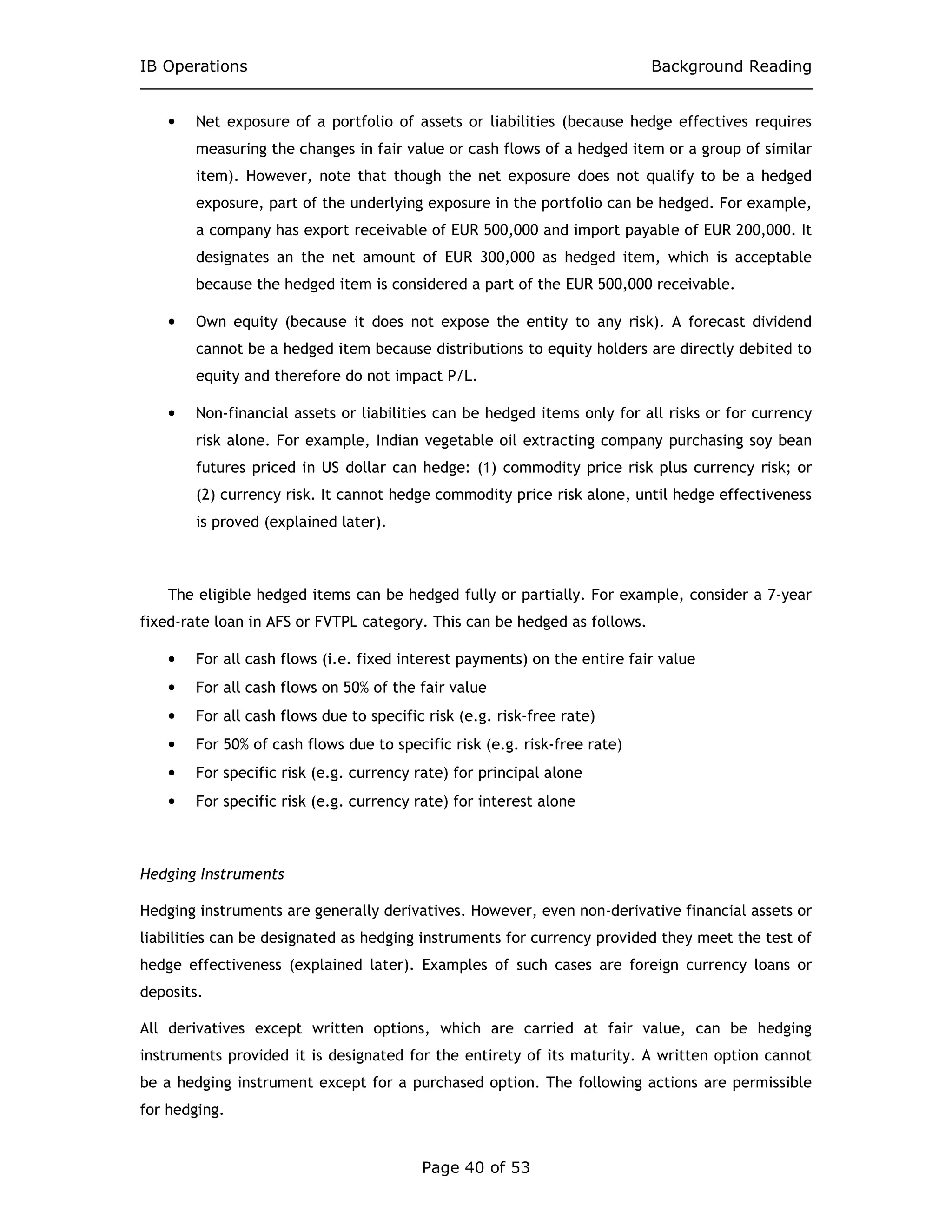 IB Operations Background Reading
Page 40 of 53
• Net exposure of a portfolio of assets or liabilities (because hedge effectives requires
measuring the changes in fair value or cash flows of a hedged item or a group of similar
item). However, note that though the net exposure does not qualify to be a hedged
exposure, part of the underlying exposure in the portfolio can be hedged. For example,
a company has export receivable of EUR 500,000 and import payable of EUR 200,000. It
designates an the net amount of EUR 300,000 as hedged item, which is acceptable
because the hedged item is considered a part of the EUR 500,000 receivable.
• Own equity (because it does not expose the entity to any risk). A forecast dividend
cannot be a hedged item because distributions to equity holders are directly debited to
equity and therefore do not impact P/L.
• Non-financial assets or liabilities can be hedged items only for all risks or for currency
risk alone. For example, Indian vegetable oil extracting company purchasing soy bean
futures priced in US dollar can hedge: (1) commodity price risk plus currency risk; or
(2) currency risk. It cannot hedge commodity price risk alone, until hedge effectiveness
is proved (explained later).
The eligible hedged items can be hedged fully or partially. For example, consider a 7-year
fixed-rate loan in AFS or FVTPL category. This can be hedged as follows.
• For all cash flows (i.e. fixed interest payments) on the entire fair value
• For all cash flows on 50% of the fair value
• For all cash flows due to specific risk (e.g. risk-free rate)
• For 50% of cash flows due to specific risk (e.g. risk-free rate)
• For specific risk (e.g. currency rate) for principal alone
• For specific risk (e.g. currency rate) for interest alone
Hedging Instruments
Hedging instruments are generally derivatives. However, even non-derivative financial assets or
liabilities can be designated as hedging instruments for currency provided they meet the test of
hedge effectiveness (explained later). Examples of such cases are foreign currency loans or
deposits.
All derivatives except written options, which are carried at fair value, can be hedging
instruments provided it is designated for the entirety of its maturity. A written option cannot
be a hedging instrument except for a purchased option. The following actions are permissible
for hedging.
 