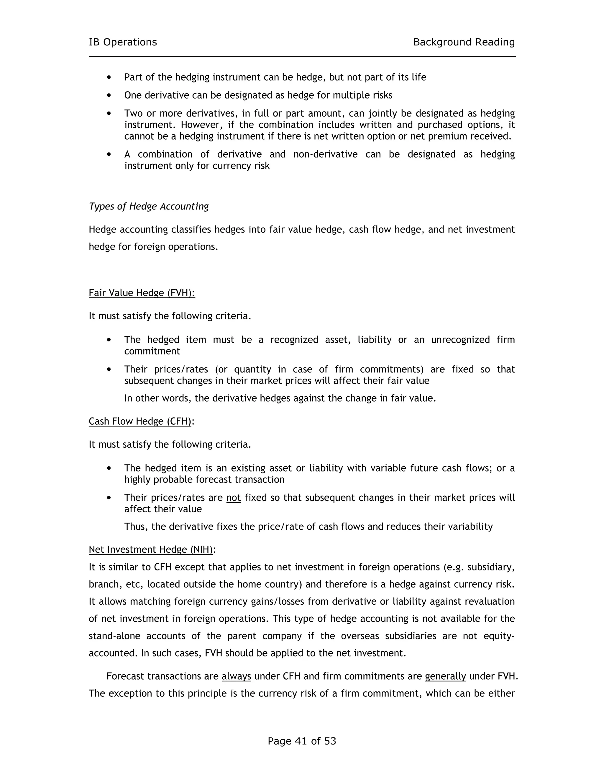 IB Operations Background Reading
Page 41 of 53
• Part of the hedging instrument can be hedge, but not part of its life
• One derivative can be designated as hedge for multiple risks
• Two or more derivatives, in full or part amount, can jointly be designated as hedging
instrument. However, if the combination includes written and purchased options, it
cannot be a hedging instrument if there is net written option or net premium received.
• A combination of derivative and non-derivative can be designated as hedging
instrument only for currency risk
Types of Hedge Accounting
Hedge accounting classifies hedges into fair value hedge, cash flow hedge, and net investment
hedge for foreign operations.
Fair Value Hedge (FVH):
It must satisfy the following criteria.
• The hedged item must be a recognized asset, liability or an unrecognized firm
commitment
• Their prices/rates (or quantity in case of firm commitments) are fixed so that
subsequent changes in their market prices will affect their fair value
In other words, the derivative hedges against the change in fair value.
Cash Flow Hedge (CFH):
It must satisfy the following criteria.
• The hedged item is an existing asset or liability with variable future cash flows; or a
highly probable forecast transaction
• Their prices/rates are not fixed so that subsequent changes in their market prices will
affect their value
Thus, the derivative fixes the price/rate of cash flows and reduces their variability
Net Investment Hedge (NIH):
It is similar to CFH except that applies to net investment in foreign operations (e.g. subsidiary,
branch, etc, located outside the home country) and therefore is a hedge against currency risk.
It allows matching foreign currency gains/losses from derivative or liability against revaluation
of net investment in foreign operations. This type of hedge accounting is not available for the
stand-alone accounts of the parent company if the overseas subsidiaries are not equity-
accounted. In such cases, FVH should be applied to the net investment.
Forecast transactions are always under CFH and firm commitments are generally under FVH.
The exception to this principle is the currency risk of a firm commitment, which can be either
 