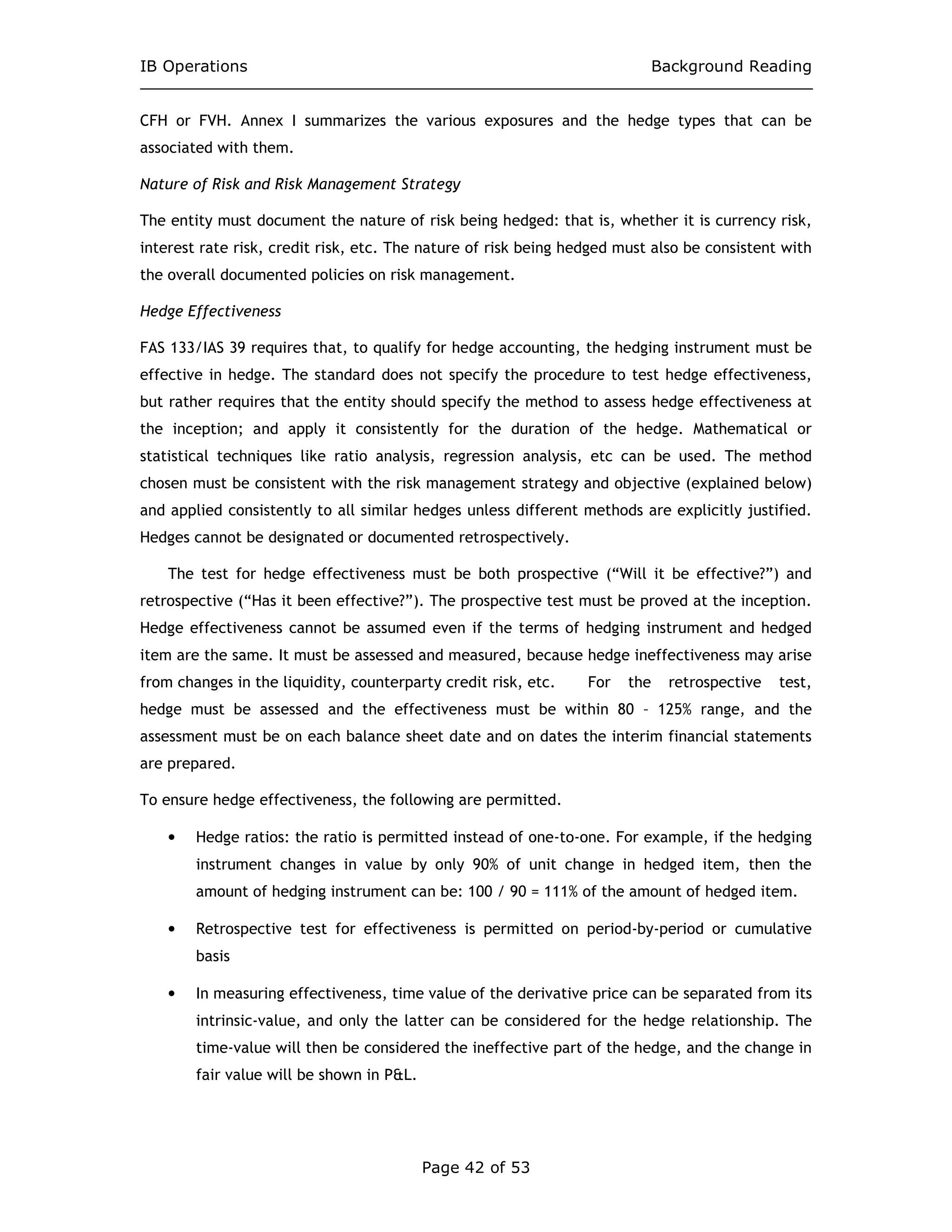 IB Operations Background Reading
Page 42 of 53
CFH or FVH. Annex I summarizes the various exposures and the hedge types that can be
associated with them.
Nature of Risk and Risk Management Strategy
The entity must document the nature of risk being hedged: that is, whether it is currency risk,
interest rate risk, credit risk, etc. The nature of risk being hedged must also be consistent with
the overall documented policies on risk management.
Hedge Effectiveness
FAS 133/IAS 39 requires that, to qualify for hedge accounting, the hedging instrument must be
effective in hedge. The standard does not specify the procedure to test hedge effectiveness,
but rather requires that the entity should specify the method to assess hedge effectiveness at
the inception; and apply it consistently for the duration of the hedge. Mathematical or
statistical techniques like ratio analysis, regression analysis, etc can be used. The method
chosen must be consistent with the risk management strategy and objective (explained below)
and applied consistently to all similar hedges unless different methods are explicitly justified.
Hedges cannot be designated or documented retrospectively.
The test for hedge effectiveness must be both prospective (“Will it be effective?”) and
retrospective (“Has it been effective?”). The prospective test must be proved at the inception.
Hedge effectiveness cannot be assumed even if the terms of hedging instrument and hedged
item are the same. It must be assessed and measured, because hedge ineffectiveness may arise
from changes in the liquidity, counterparty credit risk, etc. For the retrospective test,
hedge must be assessed and the effectiveness must be within 80 – 125% range, and the
assessment must be on each balance sheet date and on dates the interim financial statements
are prepared.
To ensure hedge effectiveness, the following are permitted.
• Hedge ratios: the ratio is permitted instead of one-to-one. For example, if the hedging
instrument changes in value by only 90% of unit change in hedged item, then the
amount of hedging instrument can be: 100 / 90 = 111% of the amount of hedged item.
• Retrospective test for effectiveness is permitted on period-by-period or cumulative
basis
• In measuring effectiveness, time value of the derivative price can be separated from its
intrinsic-value, and only the latter can be considered for the hedge relationship. The
time-value will then be considered the ineffective part of the hedge, and the change in
fair value will be shown in P&L.
 