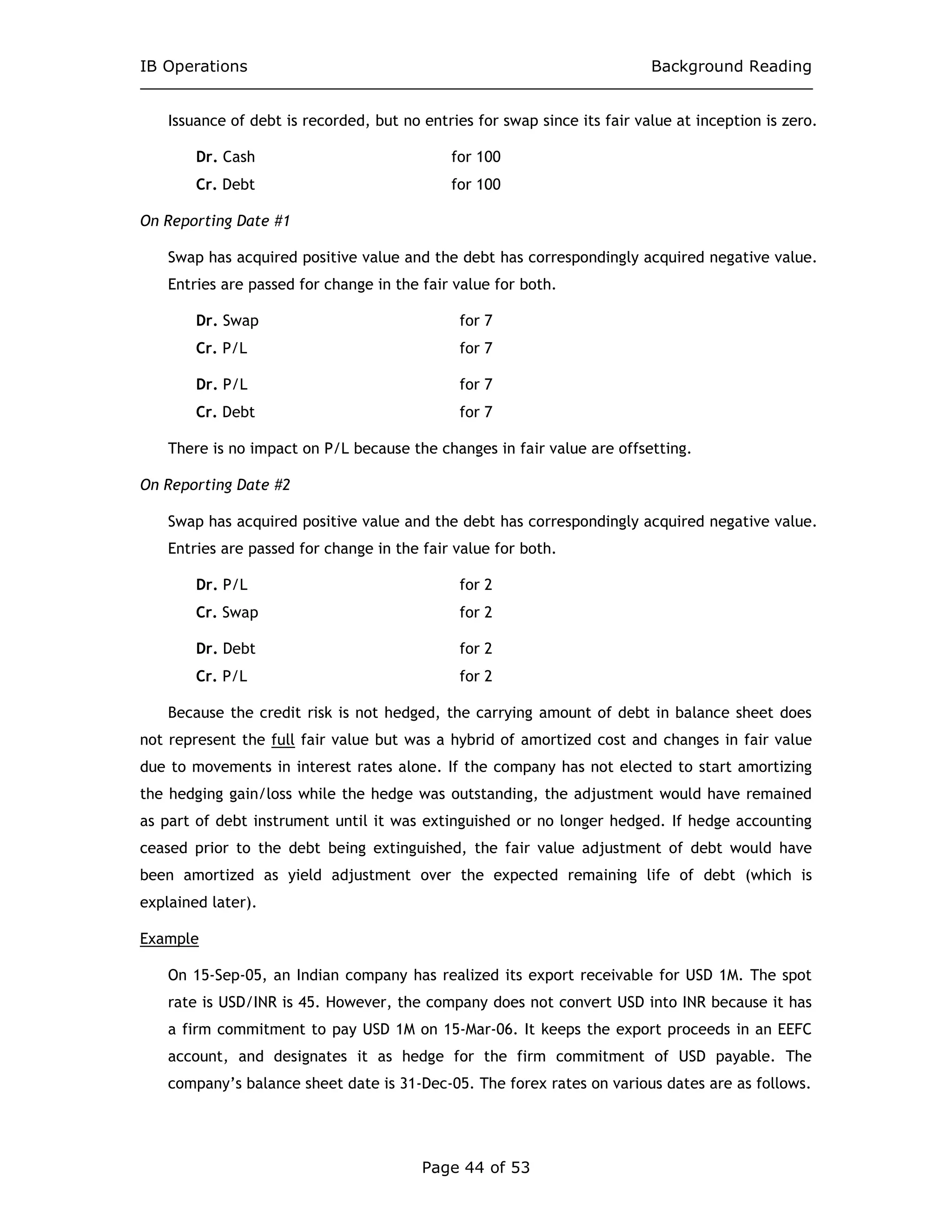 IB Operations Background Reading
Page 44 of 53
Issuance of debt is recorded, but no entries for swap since its fair value at inception is zero.
Dr. Cash for 100
Cr. Debt for 100
On Reporting Date #1
Swap has acquired positive value and the debt has correspondingly acquired negative value.
Entries are passed for change in the fair value for both.
Dr. Swap for 7
Cr. P/L for 7
Dr. P/L for 7
Cr. Debt for 7
There is no impact on P/L because the changes in fair value are offsetting.
On Reporting Date #2
Swap has acquired positive value and the debt has correspondingly acquired negative value.
Entries are passed for change in the fair value for both.
Dr. P/L for 2
Cr. Swap for 2
Dr. Debt for 2
Cr. P/L for 2
Because the credit risk is not hedged, the carrying amount of debt in balance sheet does
not represent the full fair value but was a hybrid of amortized cost and changes in fair value
due to movements in interest rates alone. If the company has not elected to start amortizing
the hedging gain/loss while the hedge was outstanding, the adjustment would have remained
as part of debt instrument until it was extinguished or no longer hedged. If hedge accounting
ceased prior to the debt being extinguished, the fair value adjustment of debt would have
been amortized as yield adjustment over the expected remaining life of debt (which is
explained later).
Example
On 15-Sep-05, an Indian company has realized its export receivable for USD 1M. The spot
rate is USD/INR is 45. However, the company does not convert USD into INR because it has
a firm commitment to pay USD 1M on 15-Mar-06. It keeps the export proceeds in an EEFC
account, and designates it as hedge for the firm commitment of USD payable. The
company’s balance sheet date is 31-Dec-05. The forex rates on various dates are as follows.
 