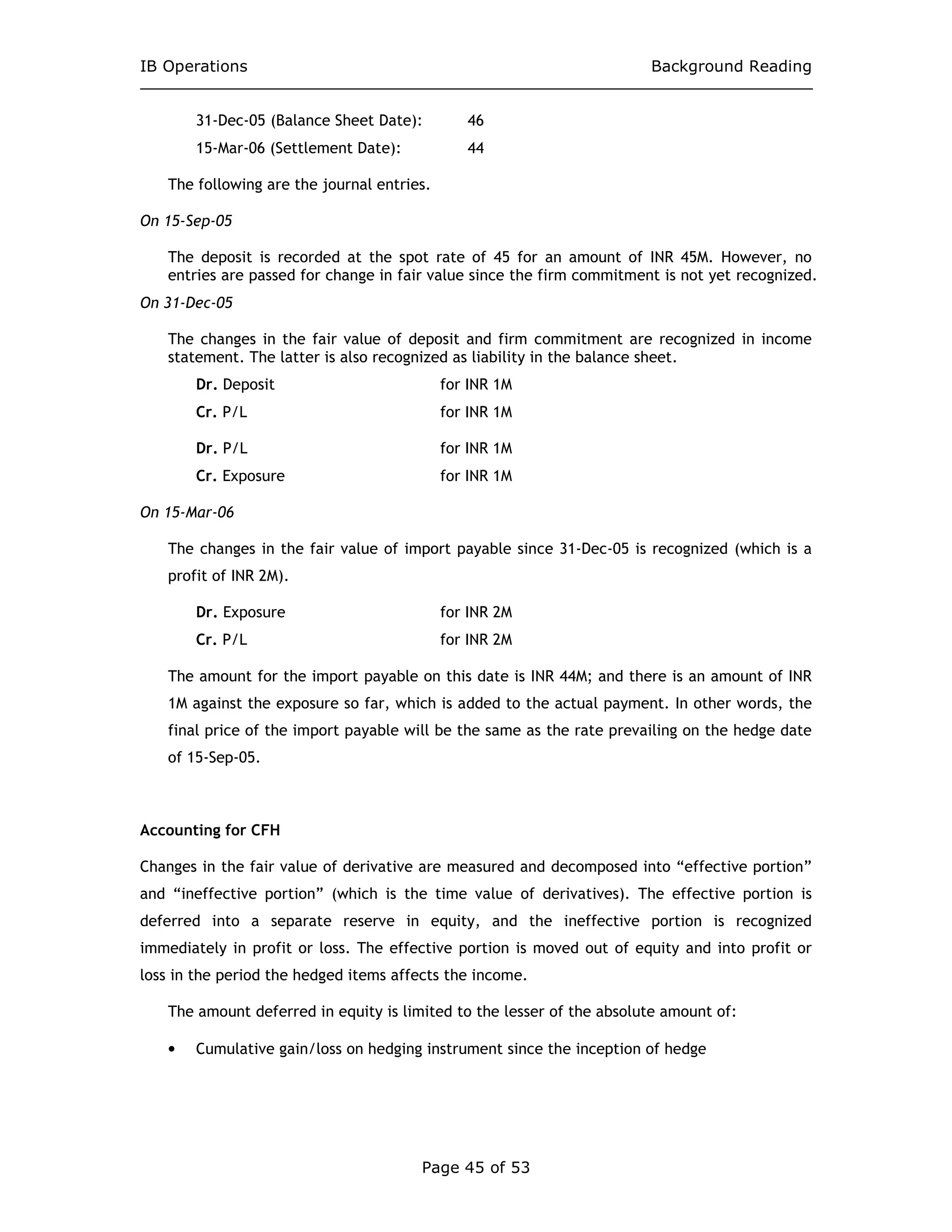 IB Operations Background Reading
Page 45 of 53
31-Dec-05 (Balance Sheet Date): 46
15-Mar-06 (Settlement Date): 44
The following are the journal entries.
On 15-Sep-05
The deposit is recorded at the spot rate of 45 for an amount of INR 45M. However, no
entries are passed for change in fair value since the firm commitment is not yet recognized.
On 31-Dec-05
The changes in the fair value of deposit and firm commitment are recognized in income
statement. The latter is also recognized as liability in the balance sheet.
Dr. Deposit for INR 1M
Cr. P/L for INR 1M
Dr. P/L for INR 1M
Cr. Exposure for INR 1M
On 15-Mar-06
The changes in the fair value of import payable since 31-Dec-05 is recognized (which is a
profit of INR 2M).
Dr. Exposure for INR 2M
Cr. P/L for INR 2M
The amount for the import payable on this date is INR 44M; and there is an amount of INR
1M against the exposure so far, which is added to the actual payment. In other words, the
final price of the import payable will be the same as the rate prevailing on the hedge date
of 15-Sep-05.
Accounting for CFH
Changes in the fair value of derivative are measured and decomposed into “effective portion”
and “ineffective portion” (which is the time value of derivatives). The effective portion is
deferred into a separate reserve in equity, and the ineffective portion is recognized
immediately in profit or loss. The effective portion is moved out of equity and into profit or
loss in the period the hedged items affects the income.
The amount deferred in equity is limited to the lesser of the absolute amount of:
• Cumulative gain/loss on hedging instrument since the inception of hedge
 