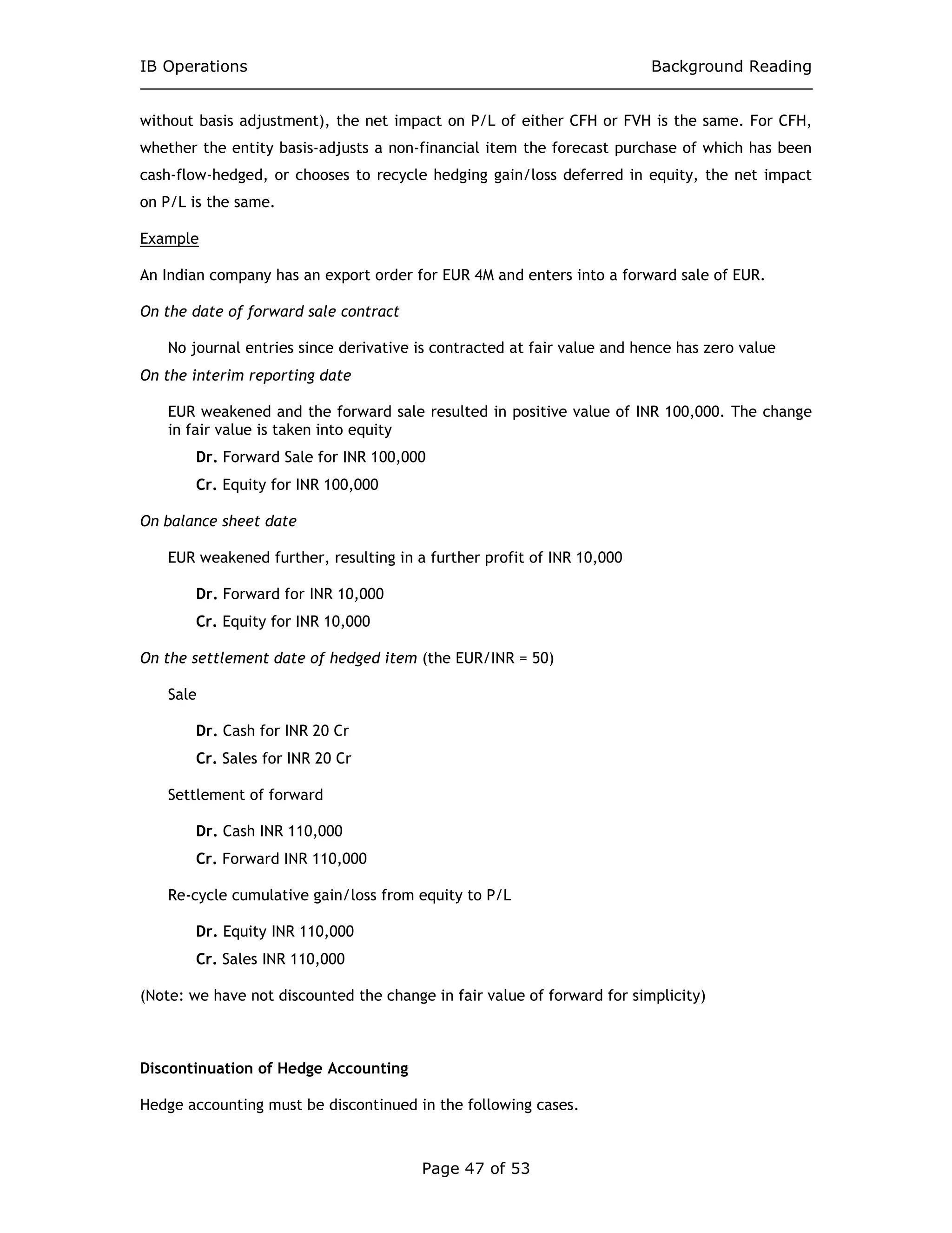 IB Operations Background Reading
Page 47 of 53
without basis adjustment), the net impact on P/L of either CFH or FVH is the same. For CFH,
whether the entity basis-adjusts a non-financial item the forecast purchase of which has been
cash-flow-hedged, or chooses to recycle hedging gain/loss deferred in equity, the net impact
on P/L is the same.
Example
An Indian company has an export order for EUR 4M and enters into a forward sale of EUR.
On the date of forward sale contract
No journal entries since derivative is contracted at fair value and hence has zero value
On the interim reporting date
EUR weakened and the forward sale resulted in positive value of INR 100,000. The change
in fair value is taken into equity
Dr. Forward Sale for INR 100,000
Cr. Equity for INR 100,000
On balance sheet date
EUR weakened further, resulting in a further profit of INR 10,000
Dr. Forward for INR 10,000
Cr. Equity for INR 10,000
On the settlement date of hedged item (the EUR/INR = 50)
Sale
Dr. Cash for INR 20 Cr
Cr. Sales for INR 20 Cr
Settlement of forward
Dr. Cash INR 110,000
Cr. Forward INR 110,000
Re-cycle cumulative gain/loss from equity to P/L
Dr. Equity INR 110,000
Cr. Sales INR 110,000
(Note: we have not discounted the change in fair value of forward for simplicity)
Discontinuation of Hedge Accounting
Hedge accounting must be discontinued in the following cases.
 