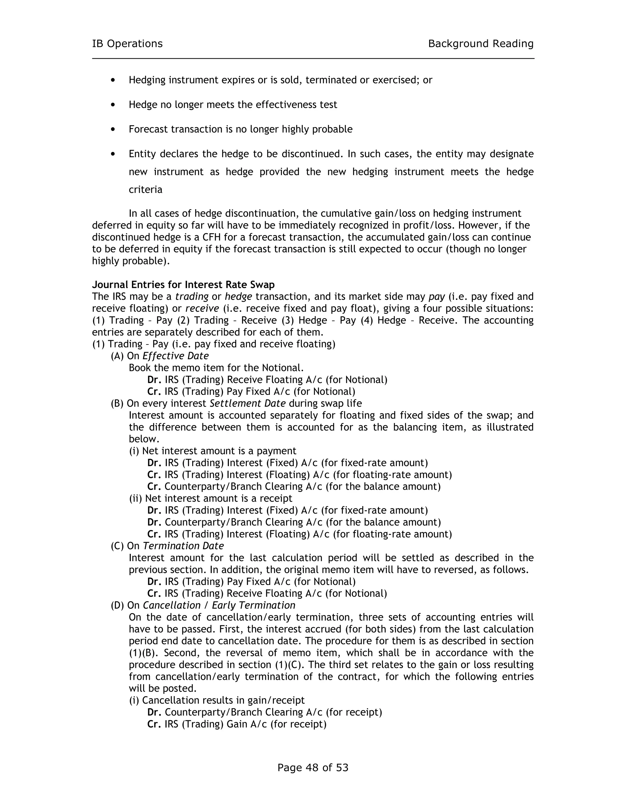 IB Operations Background Reading
Page 48 of 53
• Hedging instrument expires or is sold, terminated or exercised; or
• Hedge no longer meets the effectiveness test
• Forecast transaction is no longer highly probable
• Entity declares the hedge to be discontinued. In such cases, the entity may designate
new instrument as hedge provided the new hedging instrument meets the hedge
criteria
In all cases of hedge discontinuation, the cumulative gain/loss on hedging instrument
deferred in equity so far will have to be immediately recognized in profit/loss. However, if the
discontinued hedge is a CFH for a forecast transaction, the accumulated gain/loss can continue
to be deferred in equity if the forecast transaction is still expected to occur (though no longer
highly probable).
Journal Entries for Interest Rate Swap
The IRS may be a trading or hedge transaction, and its market side may pay (i.e. pay fixed and
receive floating) or receive (i.e. receive fixed and pay float), giving a four possible situations:
(1) Trading – Pay (2) Trading – Receive (3) Hedge – Pay (4) Hedge – Receive. The accounting
entries are separately described for each of them.
(1) Trading – Pay (i.e. pay fixed and receive floating)
(A) On Effective Date
Book the memo item for the Notional.
Dr. IRS (Trading) Receive Floating A/c (for Notional)
Cr. IRS (Trading) Pay Fixed A/c (for Notional)
(B) On every interest Settlement Date during swap life
Interest amount is accounted separately for floating and fixed sides of the swap; and
the difference between them is accounted for as the balancing item, as illustrated
below.
(i) Net interest amount is a payment
Dr. IRS (Trading) Interest (Fixed) A/c (for fixed-rate amount)
Cr. IRS (Trading) Interest (Floating) A/c (for floating-rate amount)
Cr. Counterparty/Branch Clearing A/c (for the balance amount)
(ii) Net interest amount is a receipt
Dr. IRS (Trading) Interest (Fixed) A/c (for fixed-rate amount)
Dr. Counterparty/Branch Clearing A/c (for the balance amount)
Cr. IRS (Trading) Interest (Floating) A/c (for floating-rate amount)
(C) On Termination Date
Interest amount for the last calculation period will be settled as described in the
previous section. In addition, the original memo item will have to reversed, as follows.
Dr. IRS (Trading) Pay Fixed A/c (for Notional)
Cr. IRS (Trading) Receive Floating A/c (for Notional)
(D) On Cancellation / Early Termination
On the date of cancellation/early termination, three sets of accounting entries will
have to be passed. First, the interest accrued (for both sides) from the last calculation
period end date to cancellation date. The procedure for them is as described in section
(1)(B). Second, the reversal of memo item, which shall be in accordance with the
procedure described in section (1)(C). The third set relates to the gain or loss resulting
from cancellation/early termination of the contract, for which the following entries
will be posted.
(i) Cancellation results in gain/receipt
Dr. Counterparty/Branch Clearing A/c (for receipt)
Cr. IRS (Trading) Gain A/c (for receipt)
 
