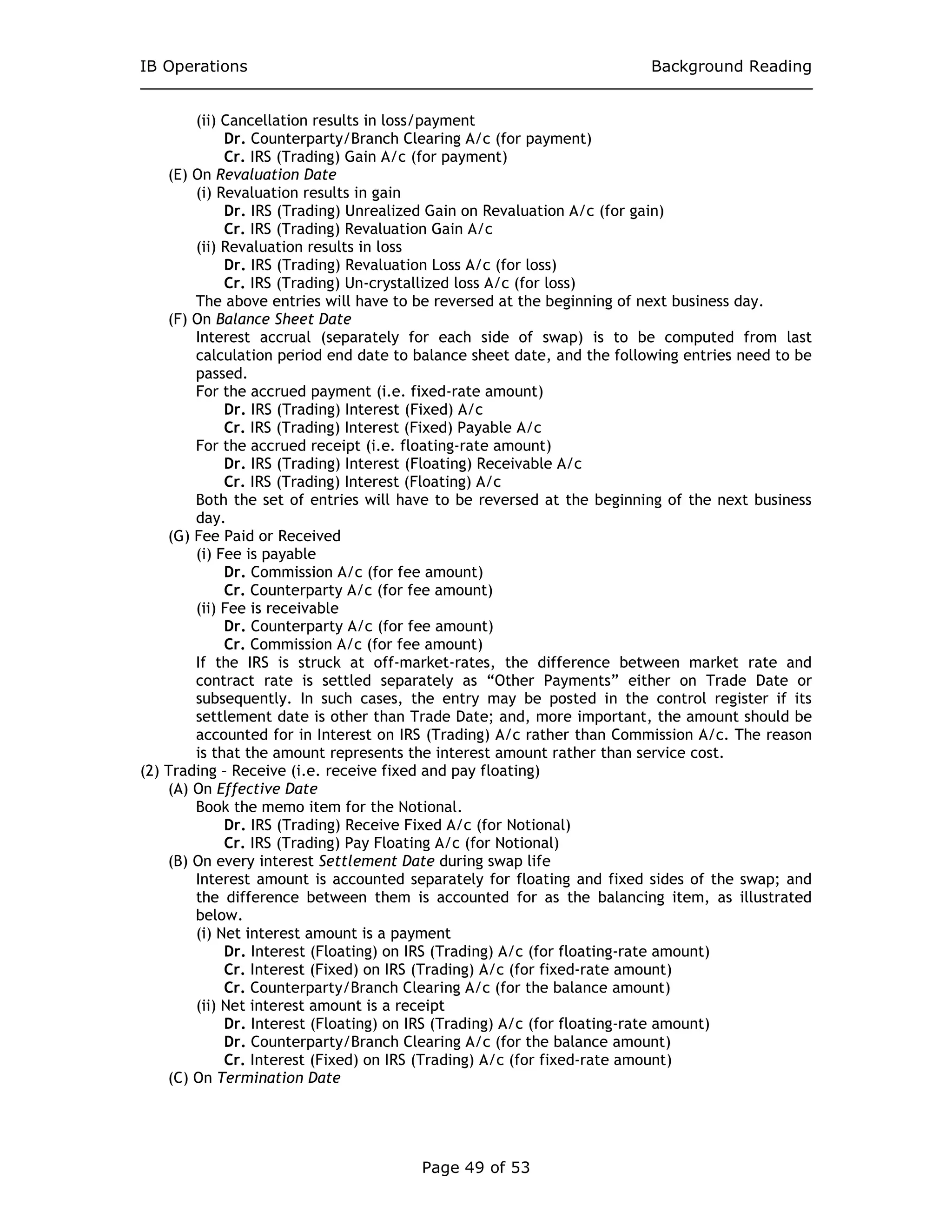 IB Operations Background Reading
Page 49 of 53
(ii) Cancellation results in loss/payment
Dr. Counterparty/Branch Clearing A/c (for payment)
Cr. IRS (Trading) Gain A/c (for payment)
(E) On Revaluation Date
(i) Revaluation results in gain
Dr. IRS (Trading) Unrealized Gain on Revaluation A/c (for gain)
Cr. IRS (Trading) Revaluation Gain A/c
(ii) Revaluation results in loss
Dr. IRS (Trading) Revaluation Loss A/c (for loss)
Cr. IRS (Trading) Un-crystallized loss A/c (for loss)
The above entries will have to be reversed at the beginning of next business day.
(F) On Balance Sheet Date
Interest accrual (separately for each side of swap) is to be computed from last
calculation period end date to balance sheet date, and the following entries need to be
passed.
For the accrued payment (i.e. fixed-rate amount)
Dr. IRS (Trading) Interest (Fixed) A/c
Cr. IRS (Trading) Interest (Fixed) Payable A/c
For the accrued receipt (i.e. floating-rate amount)
Dr. IRS (Trading) Interest (Floating) Receivable A/c
Cr. IRS (Trading) Interest (Floating) A/c
Both the set of entries will have to be reversed at the beginning of the next business
day.
(G) Fee Paid or Received
(i) Fee is payable
Dr. Commission A/c (for fee amount)
Cr. Counterparty A/c (for fee amount)
(ii) Fee is receivable
Dr. Counterparty A/c (for fee amount)
Cr. Commission A/c (for fee amount)
If the IRS is struck at off-market-rates, the difference between market rate and
contract rate is settled separately as “Other Payments” either on Trade Date or
subsequently. In such cases, the entry may be posted in the control register if its
settlement date is other than Trade Date; and, more important, the amount should be
accounted for in Interest on IRS (Trading) A/c rather than Commission A/c. The reason
is that the amount represents the interest amount rather than service cost.
(2) Trading – Receive (i.e. receive fixed and pay floating)
(A) On Effective Date
Book the memo item for the Notional.
Dr. IRS (Trading) Receive Fixed A/c (for Notional)
Cr. IRS (Trading) Pay Floating A/c (for Notional)
(B) On every interest Settlement Date during swap life
Interest amount is accounted separately for floating and fixed sides of the swap; and
the difference between them is accounted for as the balancing item, as illustrated
below.
(i) Net interest amount is a payment
Dr. Interest (Floating) on IRS (Trading) A/c (for floating-rate amount)
Cr. Interest (Fixed) on IRS (Trading) A/c (for fixed-rate amount)
Cr. Counterparty/Branch Clearing A/c (for the balance amount)
(ii) Net interest amount is a receipt
Dr. Interest (Floating) on IRS (Trading) A/c (for floating-rate amount)
Dr. Counterparty/Branch Clearing A/c (for the balance amount)
Cr. Interest (Fixed) on IRS (Trading) A/c (for fixed-rate amount)
(C) On Termination Date
 