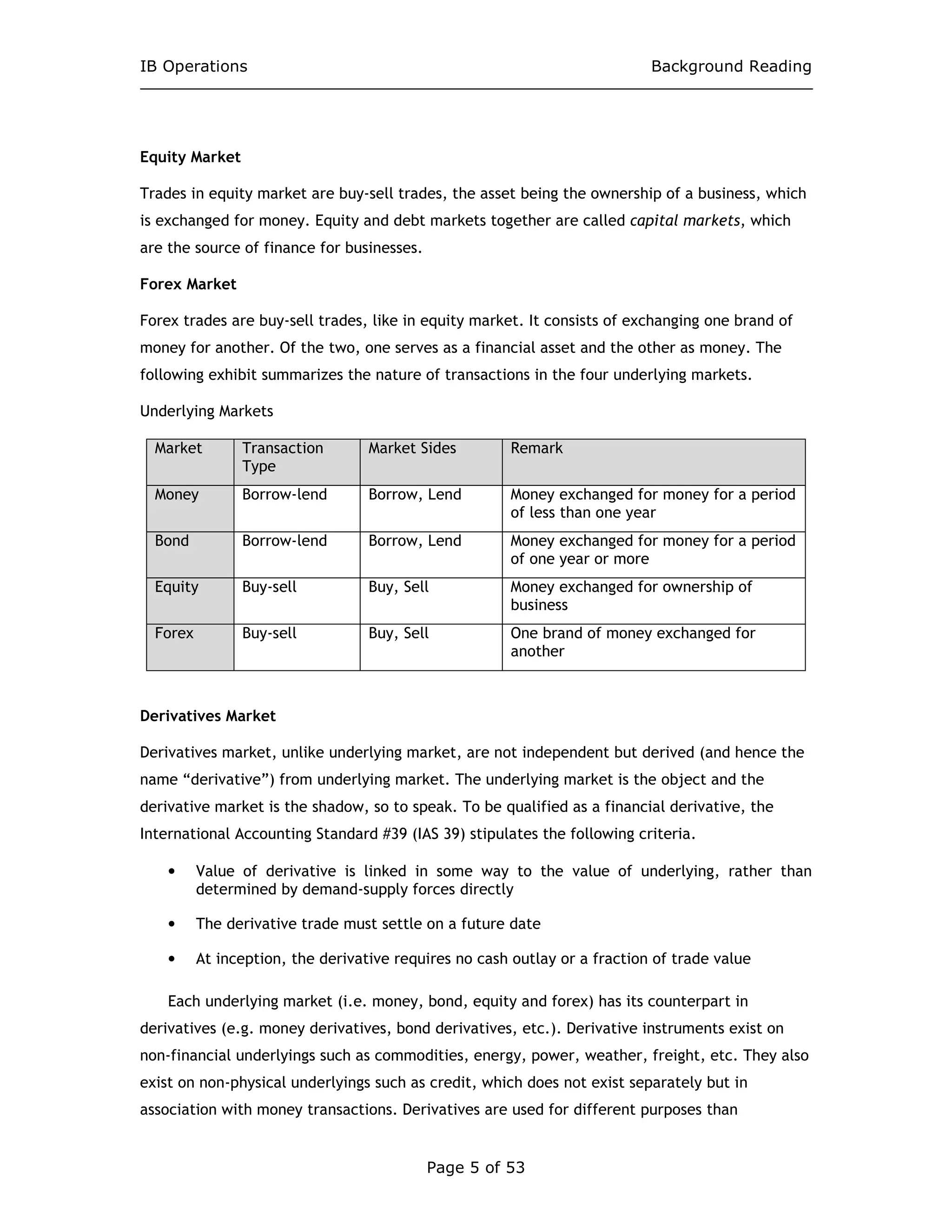 IB Operations Background Reading
Page 5 of 53
Equity Market
Trades in equity market are buy-sell trades, the asset being the ownership of a business, which
is exchanged for money. Equity and debt markets together are called capital markets, which
are the source of finance for businesses.
Forex Market
Forex trades are buy-sell trades, like in equity market. It consists of exchanging one brand of
money for another. Of the two, one serves as a financial asset and the other as money. The
following exhibit summarizes the nature of transactions in the four underlying markets.
Underlying Markets
Market Transaction
Type
Market Sides Remark
Money Borrow-lend Borrow, Lend Money exchanged for money for a period
of less than one year
Bond Borrow-lend Borrow, Lend Money exchanged for money for a period
of one year or more
Equity Buy-sell Buy, Sell Money exchanged for ownership of
business
Forex Buy-sell Buy, Sell One brand of money exchanged for
another
Derivatives Market
Derivatives market, unlike underlying market, are not independent but derived (and hence the
name “derivative”) from underlying market. The underlying market is the object and the
derivative market is the shadow, so to speak. To be qualified as a financial derivative, the
International Accounting Standard #39 (IAS 39) stipulates the following criteria.
• Value of derivative is linked in some way to the value of underlying, rather than
determined by demand-supply forces directly
• The derivative trade must settle on a future date
• At inception, the derivative requires no cash outlay or a fraction of trade value
Each underlying market (i.e. money, bond, equity and forex) has its counterpart in
derivatives (e.g. money derivatives, bond derivatives, etc.). Derivative instruments exist on
non-financial underlyings such as commodities, energy, power, weather, freight, etc. They also
exist on non-physical underlyings such as credit, which does not exist separately but in
association with money transactions. Derivatives are used for different purposes than
 
