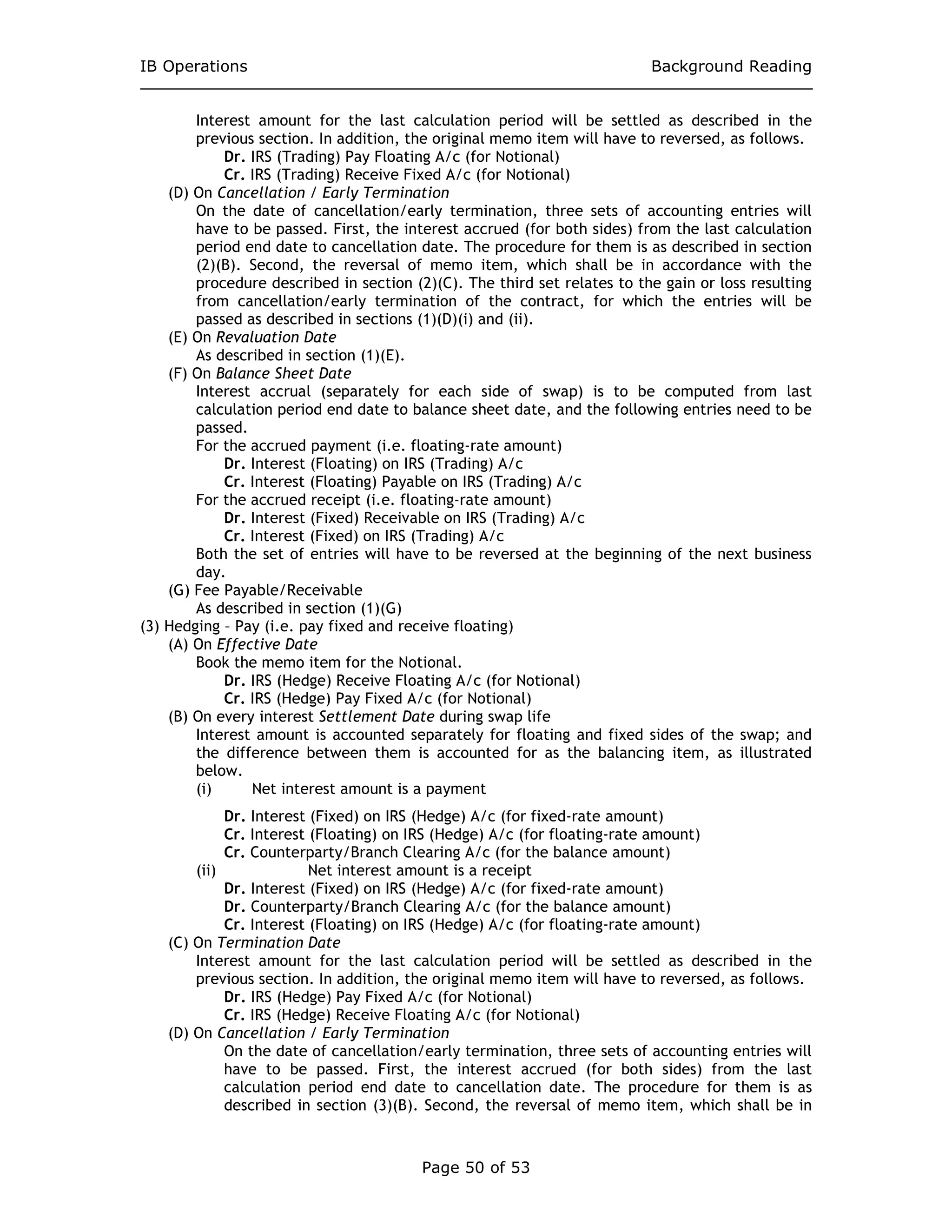 IB Operations Background Reading
Page 50 of 53
Interest amount for the last calculation period will be settled as described in the
previous section. In addition, the original memo item will have to reversed, as follows.
Dr. IRS (Trading) Pay Floating A/c (for Notional)
Cr. IRS (Trading) Receive Fixed A/c (for Notional)
(D) On Cancellation / Early Termination
On the date of cancellation/early termination, three sets of accounting entries will
have to be passed. First, the interest accrued (for both sides) from the last calculation
period end date to cancellation date. The procedure for them is as described in section
(2)(B). Second, the reversal of memo item, which shall be in accordance with the
procedure described in section (2)(C). The third set relates to the gain or loss resulting
from cancellation/early termination of the contract, for which the entries will be
passed as described in sections (1)(D)(i) and (ii).
(E) On Revaluation Date
As described in section (1)(E).
(F) On Balance Sheet Date
Interest accrual (separately for each side of swap) is to be computed from last
calculation period end date to balance sheet date, and the following entries need to be
passed.
For the accrued payment (i.e. floating-rate amount)
Dr. Interest (Floating) on IRS (Trading) A/c
Cr. Interest (Floating) Payable on IRS (Trading) A/c
For the accrued receipt (i.e. floating-rate amount)
Dr. Interest (Fixed) Receivable on IRS (Trading) A/c
Cr. Interest (Fixed) on IRS (Trading) A/c
Both the set of entries will have to be reversed at the beginning of the next business
day.
(G) Fee Payable/Receivable
As described in section (1)(G)
(3) Hedging – Pay (i.e. pay fixed and receive floating)
(A) On Effective Date
Book the memo item for the Notional.
Dr. IRS (Hedge) Receive Floating A/c (for Notional)
Cr. IRS (Hedge) Pay Fixed A/c (for Notional)
(B) On every interest Settlement Date during swap life
Interest amount is accounted separately for floating and fixed sides of the swap; and
the difference between them is accounted for as the balancing item, as illustrated
below.
(i) Net interest amount is a payment
Dr. Interest (Fixed) on IRS (Hedge) A/c (for fixed-rate amount)
Cr. Interest (Floating) on IRS (Hedge) A/c (for floating-rate amount)
Cr. Counterparty/Branch Clearing A/c (for the balance amount)
(ii) Net interest amount is a receipt
Dr. Interest (Fixed) on IRS (Hedge) A/c (for fixed-rate amount)
Dr. Counterparty/Branch Clearing A/c (for the balance amount)
Cr. Interest (Floating) on IRS (Hedge) A/c (for floating-rate amount)
(C) On Termination Date
Interest amount for the last calculation period will be settled as described in the
previous section. In addition, the original memo item will have to reversed, as follows.
Dr. IRS (Hedge) Pay Fixed A/c (for Notional)
Cr. IRS (Hedge) Receive Floating A/c (for Notional)
(D) On Cancellation / Early Termination
On the date of cancellation/early termination, three sets of accounting entries will
have to be passed. First, the interest accrued (for both sides) from the last
calculation period end date to cancellation date. The procedure for them is as
described in section (3)(B). Second, the reversal of memo item, which shall be in
 