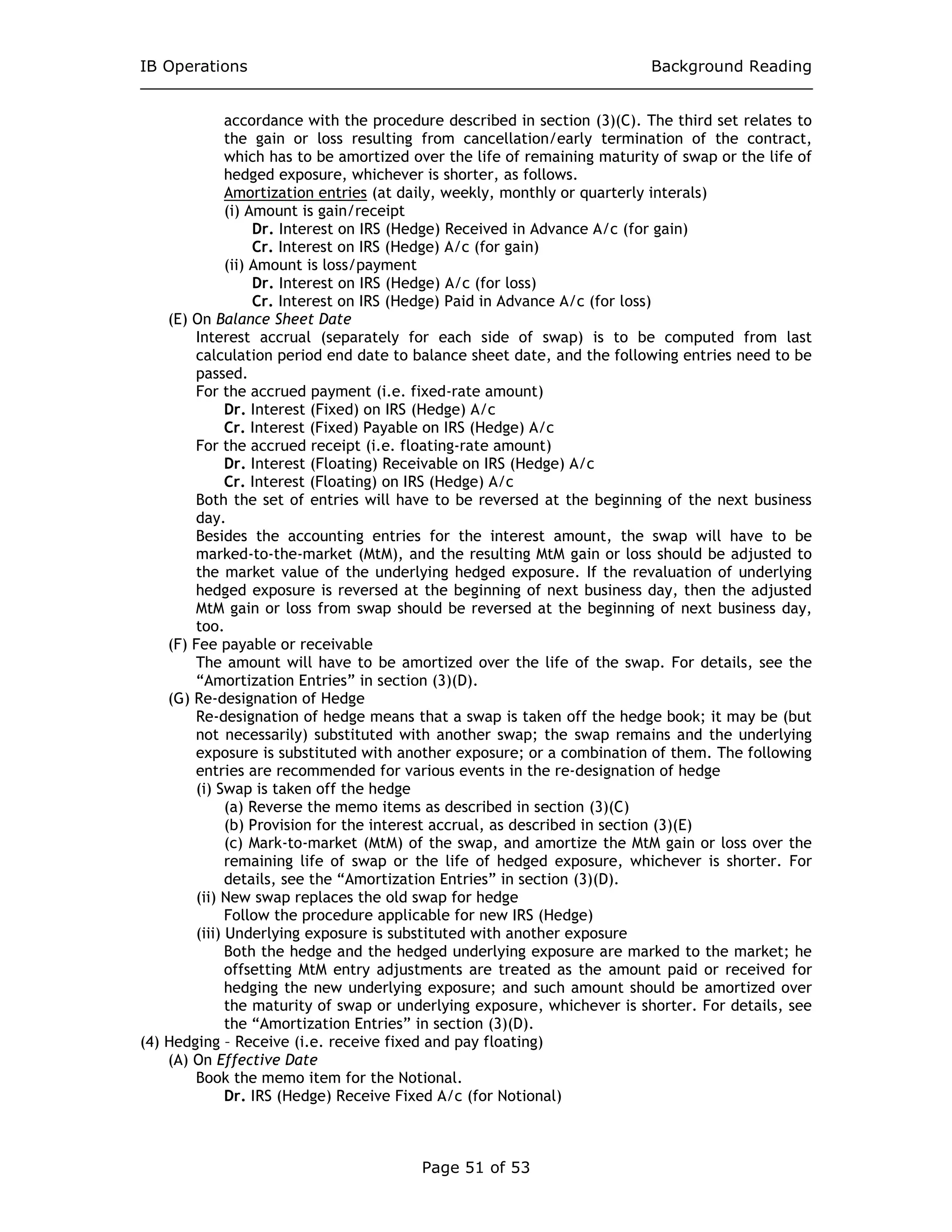 IB Operations Background Reading
Page 51 of 53
accordance with the procedure described in section (3)(C). The third set relates to
the gain or loss resulting from cancellation/early termination of the contract,
which has to be amortized over the life of remaining maturity of swap or the life of
hedged exposure, whichever is shorter, as follows.
Amortization entries (at daily, weekly, monthly or quarterly interals)
(i) Amount is gain/receipt
Dr. Interest on IRS (Hedge) Received in Advance A/c (for gain)
Cr. Interest on IRS (Hedge) A/c (for gain)
(ii) Amount is loss/payment
Dr. Interest on IRS (Hedge) A/c (for loss)
Cr. Interest on IRS (Hedge) Paid in Advance A/c (for loss)
(E) On Balance Sheet Date
Interest accrual (separately for each side of swap) is to be computed from last
calculation period end date to balance sheet date, and the following entries need to be
passed.
For the accrued payment (i.e. fixed-rate amount)
Dr. Interest (Fixed) on IRS (Hedge) A/c
Cr. Interest (Fixed) Payable on IRS (Hedge) A/c
For the accrued receipt (i.e. floating-rate amount)
Dr. Interest (Floating) Receivable on IRS (Hedge) A/c
Cr. Interest (Floating) on IRS (Hedge) A/c
Both the set of entries will have to be reversed at the beginning of the next business
day.
Besides the accounting entries for the interest amount, the swap will have to be
marked-to-the-market (MtM), and the resulting MtM gain or loss should be adjusted to
the market value of the underlying hedged exposure. If the revaluation of underlying
hedged exposure is reversed at the beginning of next business day, then the adjusted
MtM gain or loss from swap should be reversed at the beginning of next business day,
too.
(F) Fee payable or receivable
The amount will have to be amortized over the life of the swap. For details, see the
“Amortization Entries” in section (3)(D).
(G) Re-designation of Hedge
Re-designation of hedge means that a swap is taken off the hedge book; it may be (but
not necessarily) substituted with another swap; the swap remains and the underlying
exposure is substituted with another exposure; or a combination of them. The following
entries are recommended for various events in the re-designation of hedge
(i) Swap is taken off the hedge
(a) Reverse the memo items as described in section (3)(C)
(b) Provision for the interest accrual, as described in section (3)(E)
(c) Mark-to-market (MtM) of the swap, and amortize the MtM gain or loss over the
remaining life of swap or the life of hedged exposure, whichever is shorter. For
details, see the “Amortization Entries” in section (3)(D).
(ii) New swap replaces the old swap for hedge
Follow the procedure applicable for new IRS (Hedge)
(iii) Underlying exposure is substituted with another exposure
Both the hedge and the hedged underlying exposure are marked to the market; he
offsetting MtM entry adjustments are treated as the amount paid or received for
hedging the new underlying exposure; and such amount should be amortized over
the maturity of swap or underlying exposure, whichever is shorter. For details, see
the “Amortization Entries” in section (3)(D).
(4) Hedging – Receive (i.e. receive fixed and pay floating)
(A) On Effective Date
Book the memo item for the Notional.
Dr. IRS (Hedge) Receive Fixed A/c (for Notional)
 