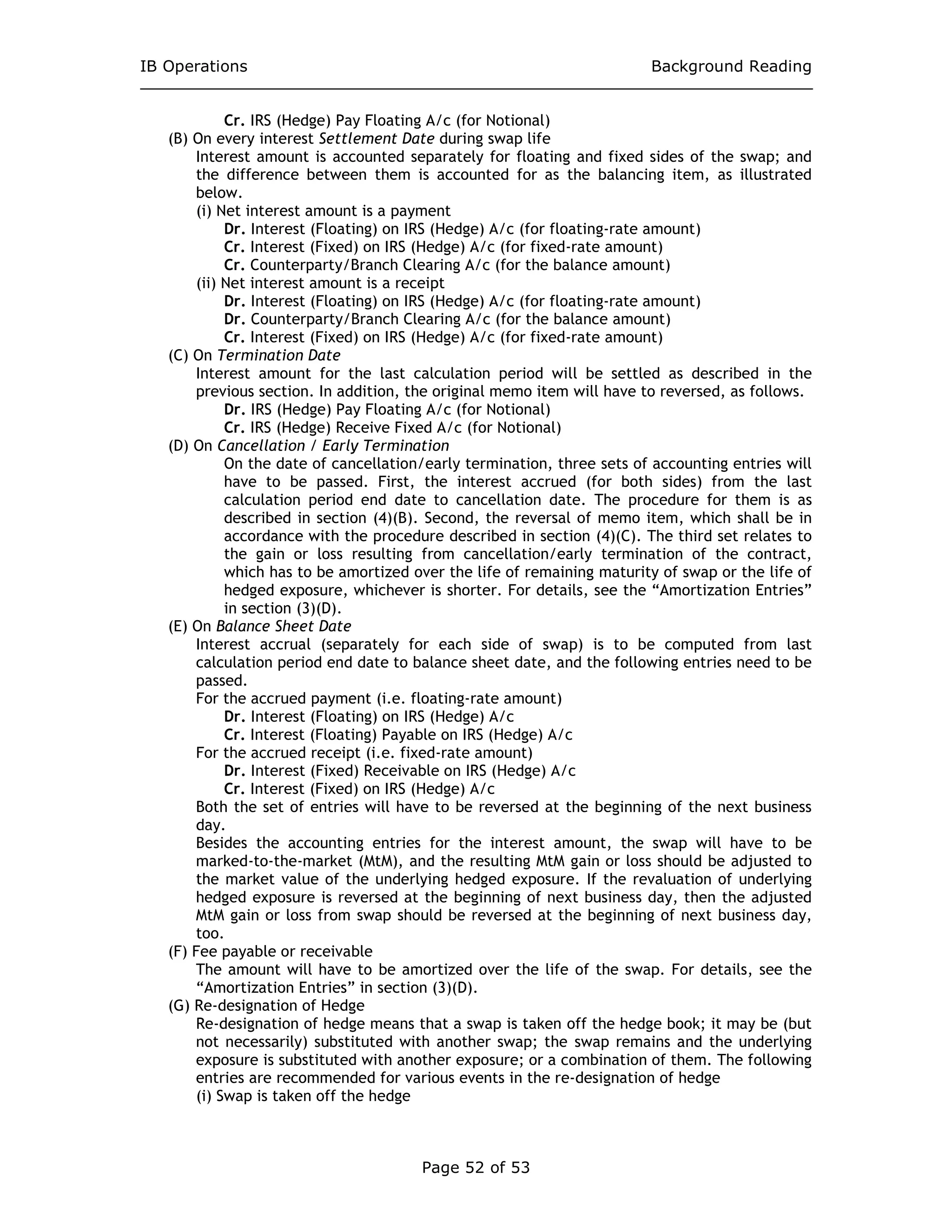 IB Operations Background Reading
Page 52 of 53
Cr. IRS (Hedge) Pay Floating A/c (for Notional)
(B) On every interest Settlement Date during swap life
Interest amount is accounted separately for floating and fixed sides of the swap; and
the difference between them is accounted for as the balancing item, as illustrated
below.
(i) Net interest amount is a payment
Dr. Interest (Floating) on IRS (Hedge) A/c (for floating-rate amount)
Cr. Interest (Fixed) on IRS (Hedge) A/c (for fixed-rate amount)
Cr. Counterparty/Branch Clearing A/c (for the balance amount)
(ii) Net interest amount is a receipt
Dr. Interest (Floating) on IRS (Hedge) A/c (for floating-rate amount)
Dr. Counterparty/Branch Clearing A/c (for the balance amount)
Cr. Interest (Fixed) on IRS (Hedge) A/c (for fixed-rate amount)
(C) On Termination Date
Interest amount for the last calculation period will be settled as described in the
previous section. In addition, the original memo item will have to reversed, as follows.
Dr. IRS (Hedge) Pay Floating A/c (for Notional)
Cr. IRS (Hedge) Receive Fixed A/c (for Notional)
(D) On Cancellation / Early Termination
On the date of cancellation/early termination, three sets of accounting entries will
have to be passed. First, the interest accrued (for both sides) from the last
calculation period end date to cancellation date. The procedure for them is as
described in section (4)(B). Second, the reversal of memo item, which shall be in
accordance with the procedure described in section (4)(C). The third set relates to
the gain or loss resulting from cancellation/early termination of the contract,
which has to be amortized over the life of remaining maturity of swap or the life of
hedged exposure, whichever is shorter. For details, see the “Amortization Entries”
in section (3)(D).
(E) On Balance Sheet Date
Interest accrual (separately for each side of swap) is to be computed from last
calculation period end date to balance sheet date, and the following entries need to be
passed.
For the accrued payment (i.e. floating-rate amount)
Dr. Interest (Floating) on IRS (Hedge) A/c
Cr. Interest (Floating) Payable on IRS (Hedge) A/c
For the accrued receipt (i.e. fixed-rate amount)
Dr. Interest (Fixed) Receivable on IRS (Hedge) A/c
Cr. Interest (Fixed) on IRS (Hedge) A/c
Both the set of entries will have to be reversed at the beginning of the next business
day.
Besides the accounting entries for the interest amount, the swap will have to be
marked-to-the-market (MtM), and the resulting MtM gain or loss should be adjusted to
the market value of the underlying hedged exposure. If the revaluation of underlying
hedged exposure is reversed at the beginning of next business day, then the adjusted
MtM gain or loss from swap should be reversed at the beginning of next business day,
too.
(F) Fee payable or receivable
The amount will have to be amortized over the life of the swap. For details, see the
“Amortization Entries” in section (3)(D).
(G) Re-designation of Hedge
Re-designation of hedge means that a swap is taken off the hedge book; it may be (but
not necessarily) substituted with another swap; the swap remains and the underlying
exposure is substituted with another exposure; or a combination of them. The following
entries are recommended for various events in the re-designation of hedge
(i) Swap is taken off the hedge
 