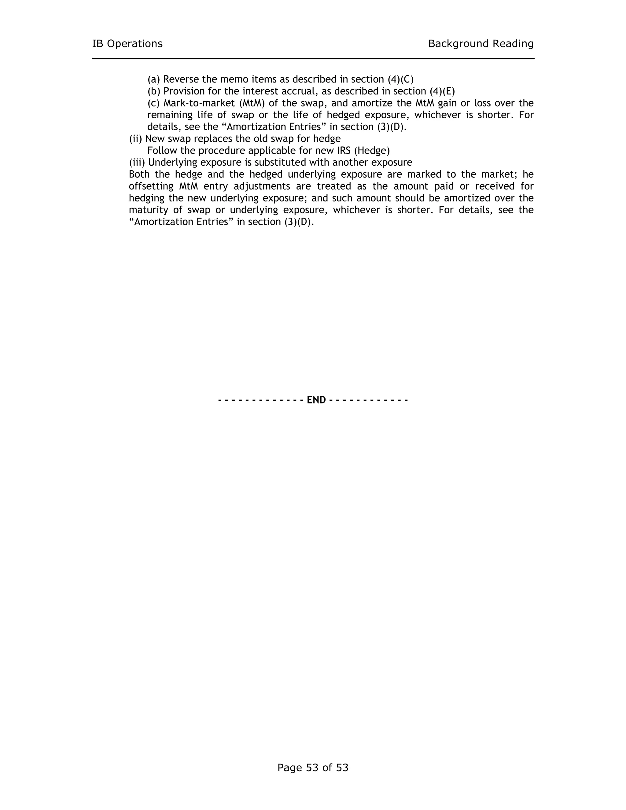 IB Operations Background Reading
Page 53 of 53
(a) Reverse the memo items as described in section (4)(C)
(b) Provision for the interest accrual, as described in section (4)(E)
(c) Mark-to-market (MtM) of the swap, and amortize the MtM gain or loss over the
remaining life of swap or the life of hedged exposure, whichever is shorter. For
details, see the “Amortization Entries” in section (3)(D).
(ii) New swap replaces the old swap for hedge
Follow the procedure applicable for new IRS (Hedge)
(iii) Underlying exposure is substituted with another exposure
Both the hedge and the hedged underlying exposure are marked to the market; he
offsetting MtM entry adjustments are treated as the amount paid or received for
hedging the new underlying exposure; and such amount should be amortized over the
maturity of swap or underlying exposure, whichever is shorter. For details, see the
“Amortization Entries” in section (3)(D).
- - - - - - - - - - - - - END - - - - - - - - - - - -
 
