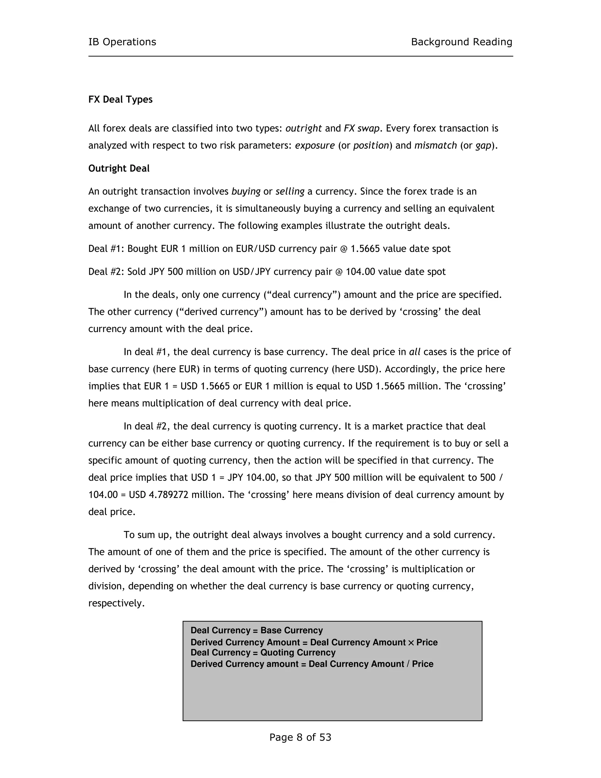 IB Operations Background Reading
Page 8 of 53
FX Deal Types
All forex deals are classified into two types: outright and FX swap. Every forex transaction is
analyzed with respect to two risk parameters: exposure (or position) and mismatch (or gap).
Outright Deal
An outright transaction involves buying or selling a currency. Since the forex trade is an
exchange of two currencies, it is simultaneously buying a currency and selling an equivalent
amount of another currency. The following examples illustrate the outright deals.
Deal #1: Bought EUR 1 million on EUR/USD currency pair @ 1.5665 value date spot
Deal #2: Sold JPY 500 million on USD/JPY currency pair @ 104.00 value date spot
In the deals, only one currency (“deal currency”) amount and the price are specified.
The other currency (“derived currency”) amount has to be derived by ‘crossing’ the deal
currency amount with the deal price.
In deal #1, the deal currency is base currency. The deal price in all cases is the price of
base currency (here EUR) in terms of quoting currency (here USD). Accordingly, the price here
implies that EUR 1 = USD 1.5665 or EUR 1 million is equal to USD 1.5665 million. The ‘crossing’
here means multiplication of deal currency with deal price.
In deal #2, the deal currency is quoting currency. It is a market practice that deal
currency can be either base currency or quoting currency. If the requirement is to buy or sell a
specific amount of quoting currency, then the action will be specified in that currency. The
deal price implies that USD 1 = JPY 104.00, so that JPY 500 million will be equivalent to 500 /
104.00 = USD 4.789272 million. The ‘crossing’ here means division of deal currency amount by
deal price.
To sum up, the outright deal always involves a bought currency and a sold currency.
The amount of one of them and the price is specified. The amount of the other currency is
derived by ‘crossing’ the deal amount with the price. The ‘crossing’ is multiplication or
division, depending on whether the deal currency is base currency or quoting currency,
respectively.
Deal Currency = Base Currency
Derived Currency Amount = Deal Currency Amount ×××× Price
Deal Currency = Quoting Currency
Derived Currency amount = Deal Currency Amount / Price
 