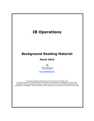 IB Operations
Background Reading Material
March 2010
www.stratadigm.biz
©
Copyright Stratadigm Education and Training Private Limited, 2010
All rights reserved. This publication and its contents are proprietary to Stratadigm. No part of this
publication may be reproduced in whole or in part in any form or by any means without the written
permission of Stratadigm, 314, Sai Chambers, Near Santa Cruz Station (East), Mumbai 400 055, India.
 