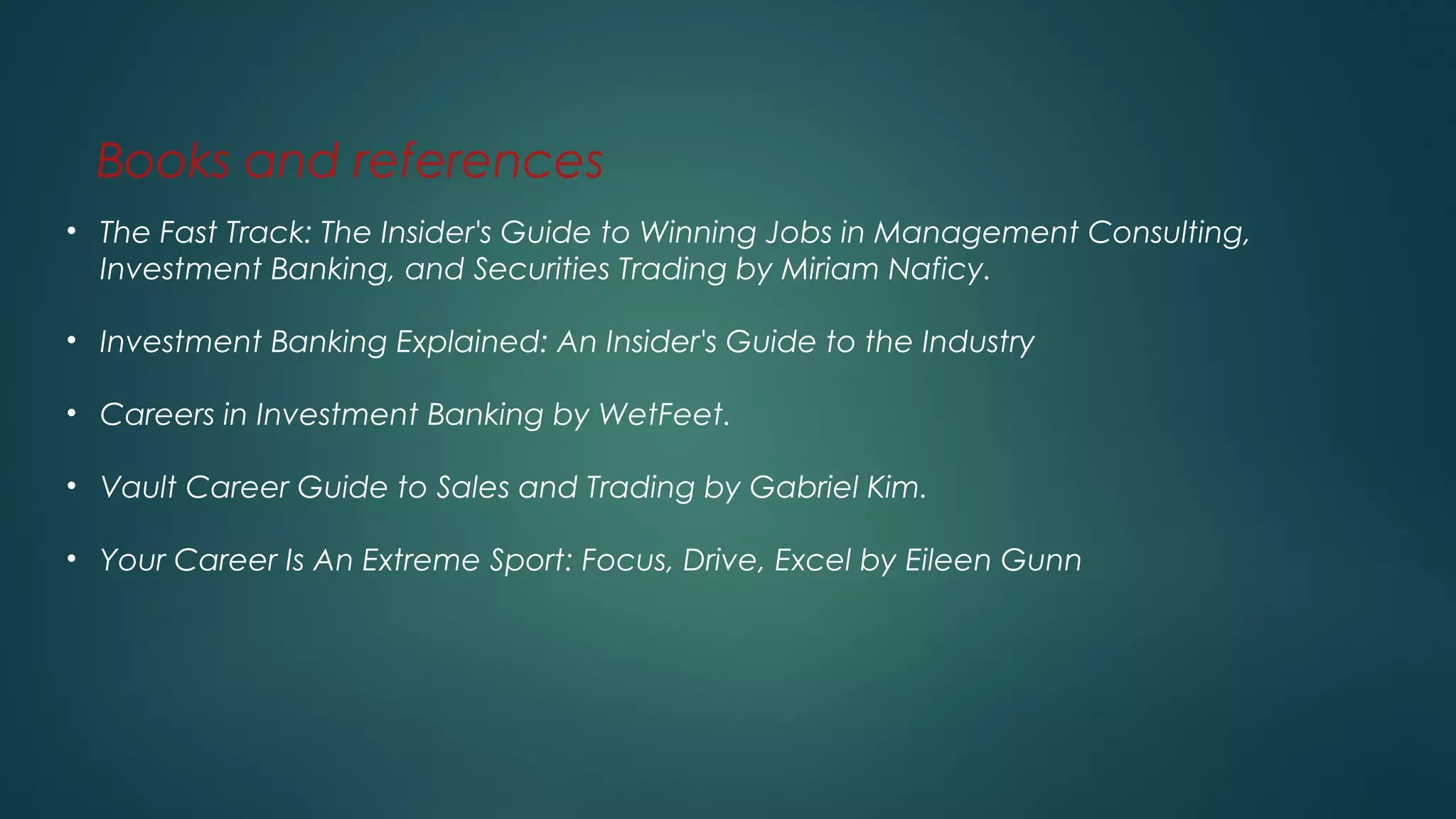 Books and references
• The Fast Track: The Insider's Guide to Winning Jobs in Management Consulting,
Investment Banking, and Securities Trading by Miriam Naficy.
• Investment Banking Explained: An Insider's Guide to the Industry
• Careers in Investment Banking by WetFeet.
• Vault Career Guide to Sales and Trading by Gabriel Kim.
• Your Career Is An Extreme Sport: Focus, Drive, Excel by Eileen Gunn
 