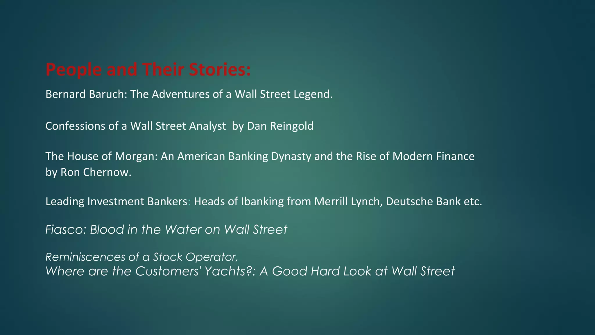 People and Their Stories:
Bernard Baruch: The Adventures of a Wall Street Legend.
Confessions of a Wall Street Analyst by Dan Reingold
The House of Morgan: An American Banking Dynasty and the Rise of Modern Finance
by Ron Chernow.
Leading Investment Bankers: Heads of Ibanking from Merrill Lynch, Deutsche Bank etc.
Fiasco: Blood in the Water on Wall Street
Reminiscences of a Stock Operator,
Where are the Customers' Yachts?: A Good Hard Look at Wall Street
 