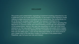 DISCLAIMER
This power point presentation regarding investment banking prepared by me
is believed to be accurate and authentic to the extent of the research made
utilizing multiple resources including human interactions. The authenticity is a
bit at risk as the analysis made through the research is limited to my
understanding of the subject which is given due thought without ignoring the
elements of common sense and critical thinking all through the preparation
of this presentation. Hence, the users are requested to use it as a fast track
reference on the assumption of it being substantially accurate which implies
that the same can not be deemed to be considered as a standard material
that can be relied upon. I can not be held responsible for any kind of loss in
your career due to the decision made on the basis of this presentation.
Therefore, use it at your own risk and interest.
 