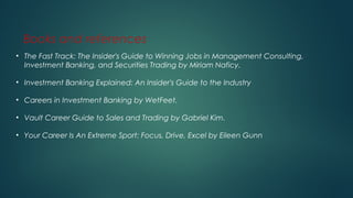 Books and references
• The Fast Track: The Insider's Guide to Winning Jobs in Management Consulting,
Investment Banking, and Securities Trading by Miriam Naficy.
• Investment Banking Explained: An Insider's Guide to the Industry
• Careers in Investment Banking by WetFeet.
• Vault Career Guide to Sales and Trading by Gabriel Kim.
• Your Career Is An Extreme Sport: Focus, Drive, Excel by Eileen Gunn
 