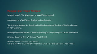 People and Their Stories:
Bernard Baruch: The Adventures of a Wall Street Legend.
Confessions of a Wall Street Analyst by Dan Reingold
The House of Morgan: An American Banking Dynasty and the Rise of Modern Finance
by Ron Chernow.
Leading Investment Bankers: Heads of Ibanking from Merrill Lynch, Deutsche Bank etc.
Fiasco: Blood in the Water on Wall Street
Reminiscences of a Stock Operator,
Where are the Customers' Yachts?: A Good Hard Look at Wall Street
 