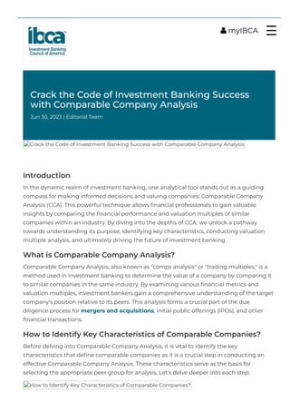Crack the Code of Investment Banking Success
with Comparable Company Analysis
Jun 30, 2023 | Editorial Team
Introduction
In the dynamic realm of investment banking, one analytical tool stands out as a guiding
compass for making informed decisions and valuing companies: Comparable Company
Analysis (CCA). This powerful technique allows 몭nancial professionals to gain valuable
insights by comparing the 몭nancial performance and valuation multiples of similar
companies within an industry. By diving into the depths of CCA, we unlock a pathway
towards understanding its purpose, identifying key characteristics, conducting valuation
multiple analysis, and ultimately driving the future of investment banking.
What is Comparable Company Analysis?
Comparable Company Analysis, also known as "comps analysis" or "trading multiples," is a
method used in investment banking to determine the value of a company by comparing it
to similar companies in the same industry. By examining various 몭nancial metrics and
valuation multiples, investment bankers gain a comprehensive understanding of the target
company's position relative to its peers. This analysis forms a crucial part of the due
diligence process for mergers and acquisitions, initial public offerings (IPOs), and other
몭nancial transactions.
How to Identify Key Characteristics of Comparable Companies?
Before delving into Comparable Company Analysis, it is vital to identify the key
characteristics that de몭ne comparable companies as it is a crucial step in conducting an
effective Comparable Company Analysis. These characteristics serve as the basis for
selecting the appropriate peer group for analysis. Let's delve deeper into each step:
How to Identify Key Characteristics of Comparable Companies?
Crack the Code of Investment Banking Success with Comparable Company Analysis
 myIBCA ☰
 