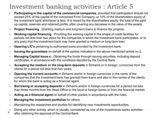 Investment banking activities : Article 5
   Participating in the capital of the commercial companies, provided that participation should not
    exceed 25% of the capital of the concerned Firm/ Company, or 10% of the shareholders equity of
    the investment bank whichever is less. It is meant by the shareholders equity, the total of the paid
    up capital, reserves and retained profits, after covering any decrease in the value of the assets
   Project financing : Granting medium and long-term loans to finance the projects.
   Working capital financing : Providing the working capital in the shape of credit facilities for
    periods not less than two years for the companies in which the investment bank participates, or to
    any party that the investment bank may have granted a medium or long-term loan.
   Opening L/C's pertaining to authorised loans provided by the investment bank.
   Issuing the guarantees on behalf of the parties indicated in the above mentioned article no.3.
   Managing Capital issue s : Obtaining the funds through issuing securities, including deposit
    certificates, in accordance with the conditions decided by the Central Bank.
   Accepting the medium or the long-term deposits in Dirhams or in foreign, currencies from the
    clients for a period not less than two years.
   Opening the current accounts in Dirhams and/or in foreign currencies in the name of the
    companies that the investment bank has granted them loans and also in the names of the clients
    for whom the bank is acting as a financial agent.
   Borrowing or accepting deposits in Dirhams and/or in foreign currencies for a period not less
    than three months from the Head Office or the local or foreign banks or from the financial market.
   Acting as a financial agent on behalf of other parties in accordance with the rules.
   Managing the investment portfolios for others.
   Maintaining the researches and studies for identifying new investments opportunities.
   Doing any other activity, which is usually, considered as one of the investments banks activities
    after obtaining the approval of the Central Bank.
 