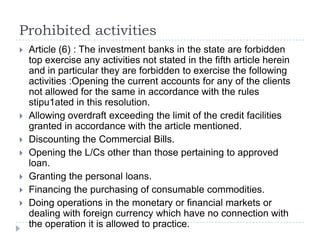 Prohibited activities
   Article (6) : The investment banks in the state are forbidden
    top exercise any activities not stated in the fifth article herein
    and in particular they are forbidden to exercise the following
    activities :Opening the current accounts for any of the clients
    not allowed for the same in accordance with the rules
    stipu1ated in this resolution.
   Allowing overdraft exceeding the limit of the credit facilities
    granted in accordance with the article mentioned.
   Discounting the Commercial Bills.
   Opening the L/Cs other than those pertaining to approved
    loan.
   Granting the personal loans.
   Financing the purchasing of consumable commodities.
   Doing operations in the monetary or financial markets or
    dealing with foreign currency which have no connection with
    the operation it is allowed to practice.
 